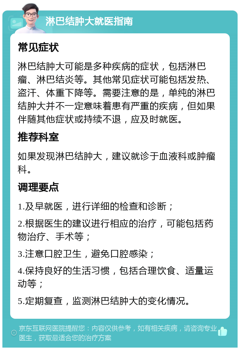 淋巴结肿大就医指南 常见症状 淋巴结肿大可能是多种疾病的症状，包括淋巴瘤、淋巴结炎等。其他常见症状可能包括发热、盗汗、体重下降等。需要注意的是，单纯的淋巴结肿大并不一定意味着患有严重的疾病，但如果伴随其他症状或持续不退，应及时就医。 推荐科室 如果发现淋巴结肿大，建议就诊于血液科或肿瘤科。 调理要点 1.及早就医，进行详细的检查和诊断； 2.根据医生的建议进行相应的治疗，可能包括药物治疗、手术等； 3.注意口腔卫生，避免口腔感染； 4.保持良好的生活习惯，包括合理饮食、适量运动等； 5.定期复查，监测淋巴结肿大的变化情况。