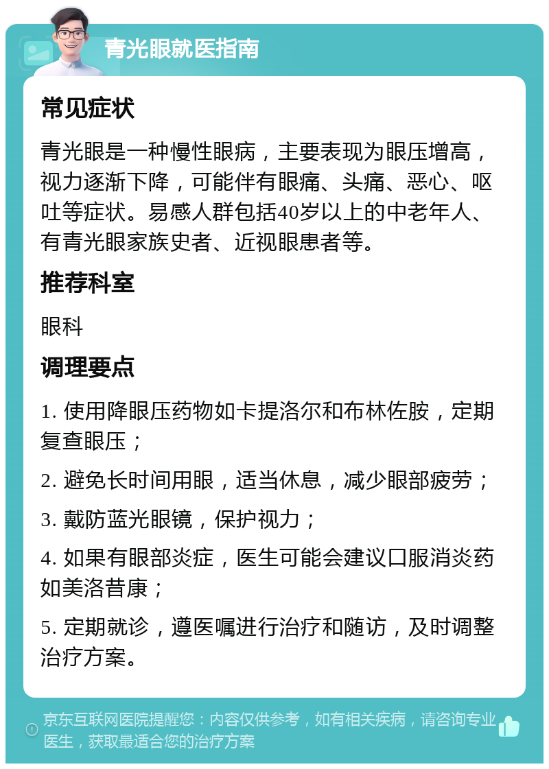 青光眼就医指南 常见症状 青光眼是一种慢性眼病，主要表现为眼压增高，视力逐渐下降，可能伴有眼痛、头痛、恶心、呕吐等症状。易感人群包括40岁以上的中老年人、有青光眼家族史者、近视眼患者等。 推荐科室 眼科 调理要点 1. 使用降眼压药物如卡提洛尔和布林佐胺，定期复查眼压； 2. 避免长时间用眼，适当休息，减少眼部疲劳； 3. 戴防蓝光眼镜，保护视力； 4. 如果有眼部炎症，医生可能会建议口服消炎药如美洛昔康； 5. 定期就诊，遵医嘱进行治疗和随访，及时调整治疗方案。