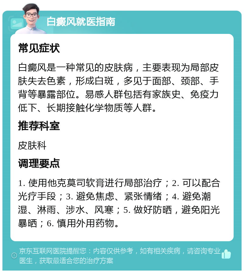 白癜风就医指南 常见症状 白癜风是一种常见的皮肤病，主要表现为局部皮肤失去色素，形成白斑，多见于面部、颈部、手背等暴露部位。易感人群包括有家族史、免疫力低下、长期接触化学物质等人群。 推荐科室 皮肤科 调理要点 1. 使用他克莫司软膏进行局部治疗；2. 可以配合光疗手段；3. 避免焦虑、紧张情绪；4. 避免潮湿、淋雨、涉水、风寒；5. 做好防晒，避免阳光暴晒；6. 慎用外用药物。