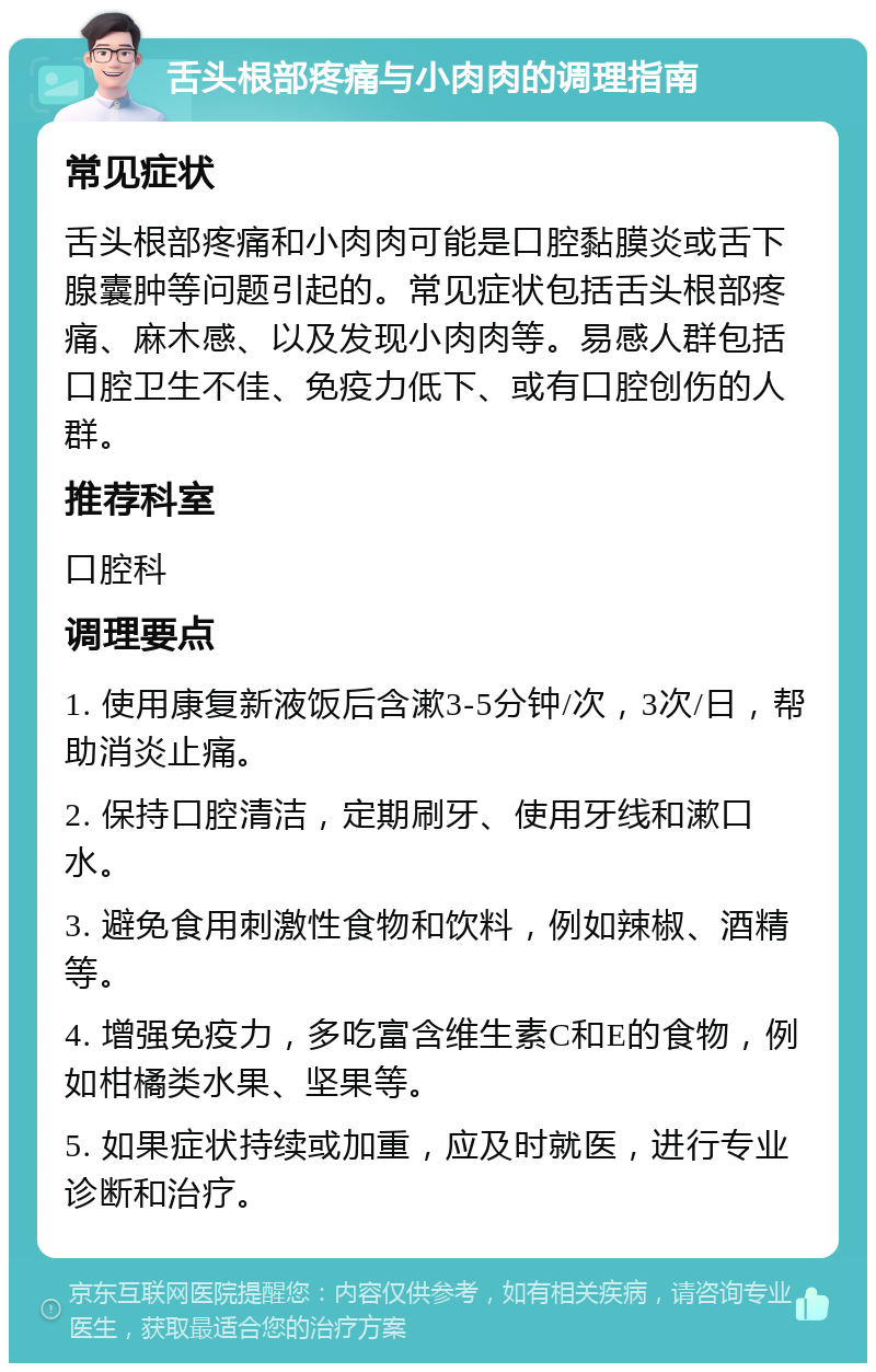 舌头根部疼痛与小肉肉的调理指南 常见症状 舌头根部疼痛和小肉肉可能是口腔黏膜炎或舌下腺囊肿等问题引起的。常见症状包括舌头根部疼痛、麻木感、以及发现小肉肉等。易感人群包括口腔卫生不佳、免疫力低下、或有口腔创伤的人群。 推荐科室 口腔科 调理要点 1. 使用康复新液饭后含漱3-5分钟/次，3次/日，帮助消炎止痛。 2. 保持口腔清洁，定期刷牙、使用牙线和漱口水。 3. 避免食用刺激性食物和饮料，例如辣椒、酒精等。 4. 增强免疫力，多吃富含维生素C和E的食物，例如柑橘类水果、坚果等。 5. 如果症状持续或加重，应及时就医，进行专业诊断和治疗。