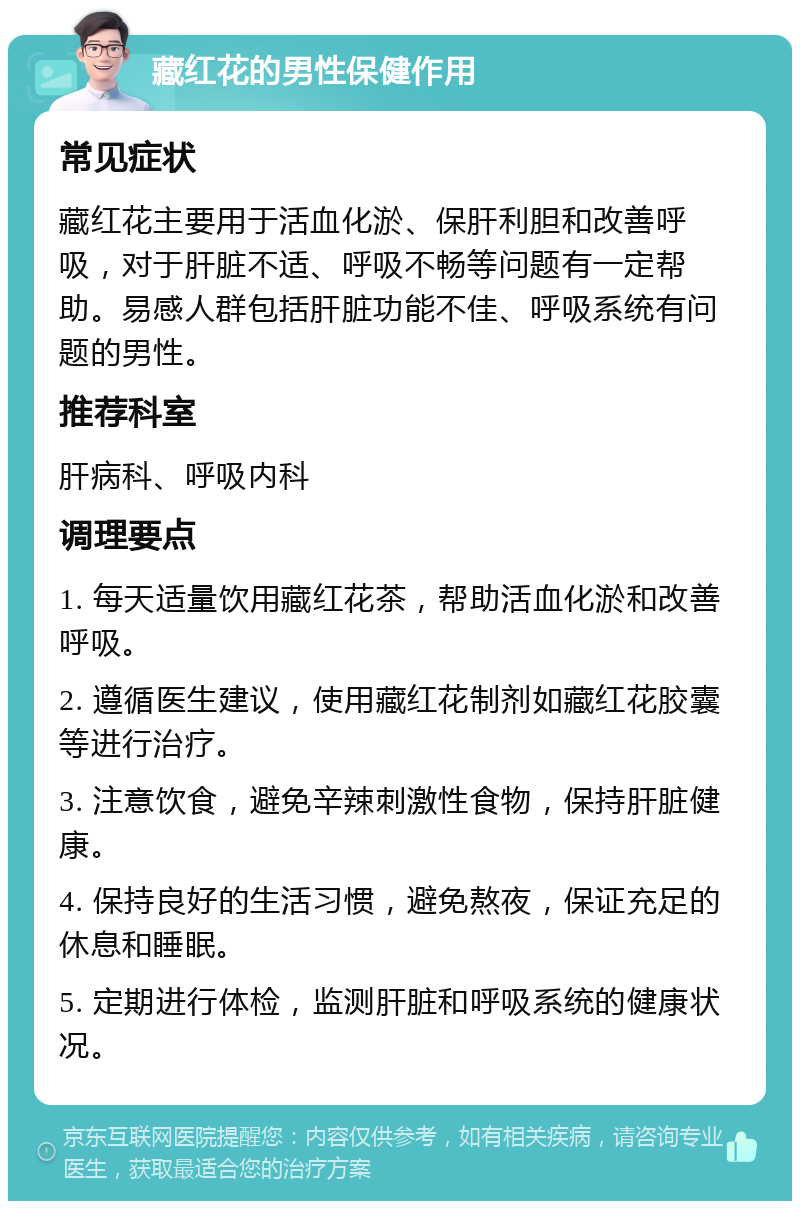 藏红花的男性保健作用 常见症状 藏红花主要用于活血化淤、保肝利胆和改善呼吸，对于肝脏不适、呼吸不畅等问题有一定帮助。易感人群包括肝脏功能不佳、呼吸系统有问题的男性。 推荐科室 肝病科、呼吸内科 调理要点 1. 每天适量饮用藏红花茶，帮助活血化淤和改善呼吸。 2. 遵循医生建议，使用藏红花制剂如藏红花胶囊等进行治疗。 3. 注意饮食，避免辛辣刺激性食物，保持肝脏健康。 4. 保持良好的生活习惯，避免熬夜，保证充足的休息和睡眠。 5. 定期进行体检，监测肝脏和呼吸系统的健康状况。