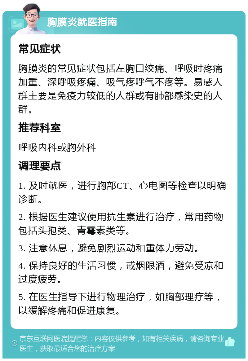 胸膜炎就医指南 常见症状 胸膜炎的常见症状包括左胸口绞痛、呼吸时疼痛加重、深呼吸疼痛、吸气疼呼气不疼等。易感人群主要是免疫力较低的人群或有肺部感染史的人群。 推荐科室 呼吸内科或胸外科 调理要点 1. 及时就医，进行胸部CT、心电图等检查以明确诊断。 2. 根据医生建议使用抗生素进行治疗，常用药物包括头孢类、青霉素类等。 3. 注意休息，避免剧烈运动和重体力劳动。 4. 保持良好的生活习惯，戒烟限酒，避免受凉和过度疲劳。 5. 在医生指导下进行物理治疗，如胸部理疗等，以缓解疼痛和促进康复。