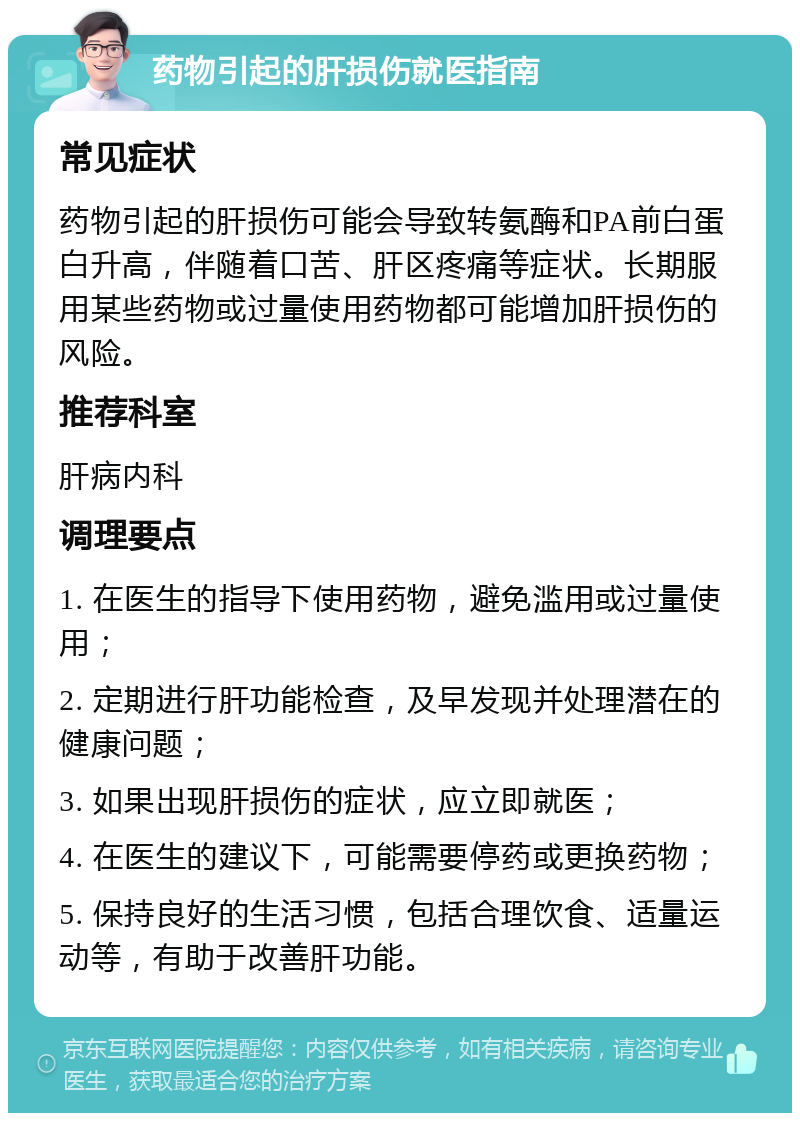 药物引起的肝损伤就医指南 常见症状 药物引起的肝损伤可能会导致转氨酶和PA前白蛋白升高，伴随着口苦、肝区疼痛等症状。长期服用某些药物或过量使用药物都可能增加肝损伤的风险。 推荐科室 肝病内科 调理要点 1. 在医生的指导下使用药物，避免滥用或过量使用； 2. 定期进行肝功能检查，及早发现并处理潜在的健康问题； 3. 如果出现肝损伤的症状，应立即就医； 4. 在医生的建议下，可能需要停药或更换药物； 5. 保持良好的生活习惯，包括合理饮食、适量运动等，有助于改善肝功能。