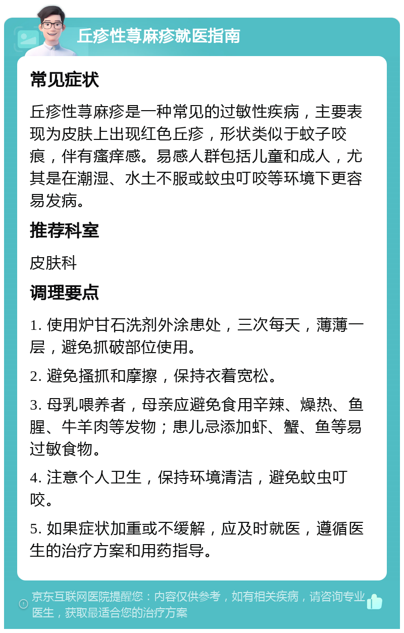 丘疹性荨麻疹就医指南 常见症状 丘疹性荨麻疹是一种常见的过敏性疾病，主要表现为皮肤上出现红色丘疹，形状类似于蚊子咬痕，伴有瘙痒感。易感人群包括儿童和成人，尤其是在潮湿、水土不服或蚊虫叮咬等环境下更容易发病。 推荐科室 皮肤科 调理要点 1. 使用炉甘石洗剂外涂患处，三次每天，薄薄一层，避免抓破部位使用。 2. 避免搔抓和摩擦，保持衣着宽松。 3. 母乳喂养者，母亲应避免食用辛辣、燥热、鱼腥、牛羊肉等发物；患儿忌添加虾、蟹、鱼等易过敏食物。 4. 注意个人卫生，保持环境清洁，避免蚊虫叮咬。 5. 如果症状加重或不缓解，应及时就医，遵循医生的治疗方案和用药指导。