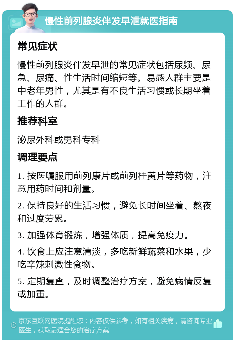 慢性前列腺炎伴发早泄就医指南 常见症状 慢性前列腺炎伴发早泄的常见症状包括尿频、尿急、尿痛、性生活时间缩短等。易感人群主要是中老年男性，尤其是有不良生活习惯或长期坐着工作的人群。 推荐科室 泌尿外科或男科专科 调理要点 1. 按医嘱服用前列康片或前列桂黄片等药物，注意用药时间和剂量。 2. 保持良好的生活习惯，避免长时间坐着、熬夜和过度劳累。 3. 加强体育锻炼，增强体质，提高免疫力。 4. 饮食上应注意清淡，多吃新鲜蔬菜和水果，少吃辛辣刺激性食物。 5. 定期复查，及时调整治疗方案，避免病情反复或加重。