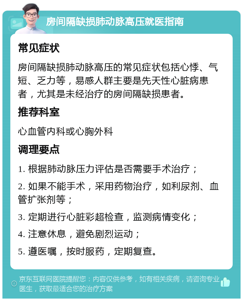 房间隔缺损肺动脉高压就医指南 常见症状 房间隔缺损肺动脉高压的常见症状包括心悸、气短、乏力等，易感人群主要是先天性心脏病患者，尤其是未经治疗的房间隔缺损患者。 推荐科室 心血管内科或心胸外科 调理要点 1. 根据肺动脉压力评估是否需要手术治疗； 2. 如果不能手术，采用药物治疗，如利尿剂、血管扩张剂等； 3. 定期进行心脏彩超检查，监测病情变化； 4. 注意休息，避免剧烈运动； 5. 遵医嘱，按时服药，定期复查。