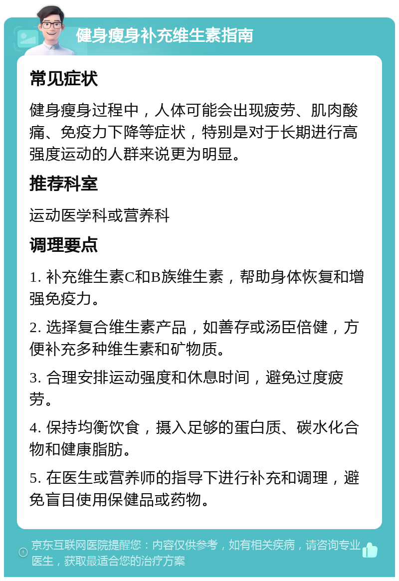 健身瘦身补充维生素指南 常见症状 健身瘦身过程中，人体可能会出现疲劳、肌肉酸痛、免疫力下降等症状，特别是对于长期进行高强度运动的人群来说更为明显。 推荐科室 运动医学科或营养科 调理要点 1. 补充维生素C和B族维生素，帮助身体恢复和增强免疫力。 2. 选择复合维生素产品，如善存或汤臣倍健，方便补充多种维生素和矿物质。 3. 合理安排运动强度和休息时间，避免过度疲劳。 4. 保持均衡饮食，摄入足够的蛋白质、碳水化合物和健康脂肪。 5. 在医生或营养师的指导下进行补充和调理，避免盲目使用保健品或药物。