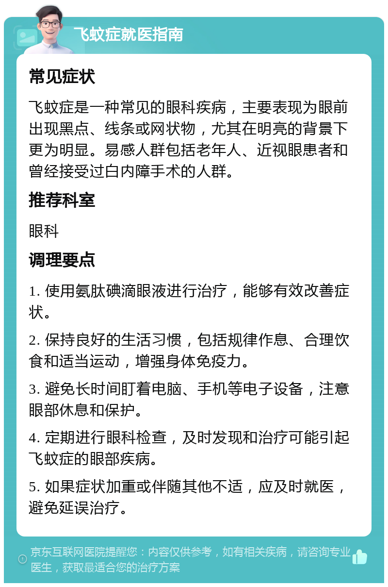 飞蚊症就医指南 常见症状 飞蚊症是一种常见的眼科疾病，主要表现为眼前出现黑点、线条或网状物，尤其在明亮的背景下更为明显。易感人群包括老年人、近视眼患者和曾经接受过白内障手术的人群。 推荐科室 眼科 调理要点 1. 使用氨肽碘滴眼液进行治疗，能够有效改善症状。 2. 保持良好的生活习惯，包括规律作息、合理饮食和适当运动，增强身体免疫力。 3. 避免长时间盯着电脑、手机等电子设备，注意眼部休息和保护。 4. 定期进行眼科检查，及时发现和治疗可能引起飞蚊症的眼部疾病。 5. 如果症状加重或伴随其他不适，应及时就医，避免延误治疗。