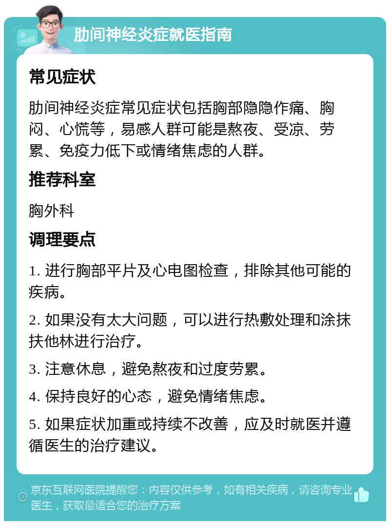 肋间神经炎症就医指南 常见症状 肋间神经炎症常见症状包括胸部隐隐作痛、胸闷、心慌等，易感人群可能是熬夜、受凉、劳累、免疫力低下或情绪焦虑的人群。 推荐科室 胸外科 调理要点 1. 进行胸部平片及心电图检查，排除其他可能的疾病。 2. 如果没有太大问题，可以进行热敷处理和涂抹扶他林进行治疗。 3. 注意休息，避免熬夜和过度劳累。 4. 保持良好的心态，避免情绪焦虑。 5. 如果症状加重或持续不改善，应及时就医并遵循医生的治疗建议。