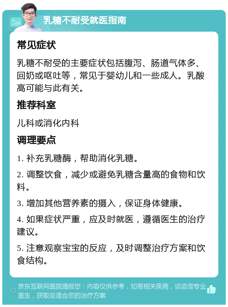 乳糖不耐受就医指南 常见症状 乳糖不耐受的主要症状包括腹泻、肠道气体多、回奶或呕吐等，常见于婴幼儿和一些成人。乳酸高可能与此有关。 推荐科室 儿科或消化内科 调理要点 1. 补充乳糖酶，帮助消化乳糖。 2. 调整饮食，减少或避免乳糖含量高的食物和饮料。 3. 增加其他营养素的摄入，保证身体健康。 4. 如果症状严重，应及时就医，遵循医生的治疗建议。 5. 注意观察宝宝的反应，及时调整治疗方案和饮食结构。