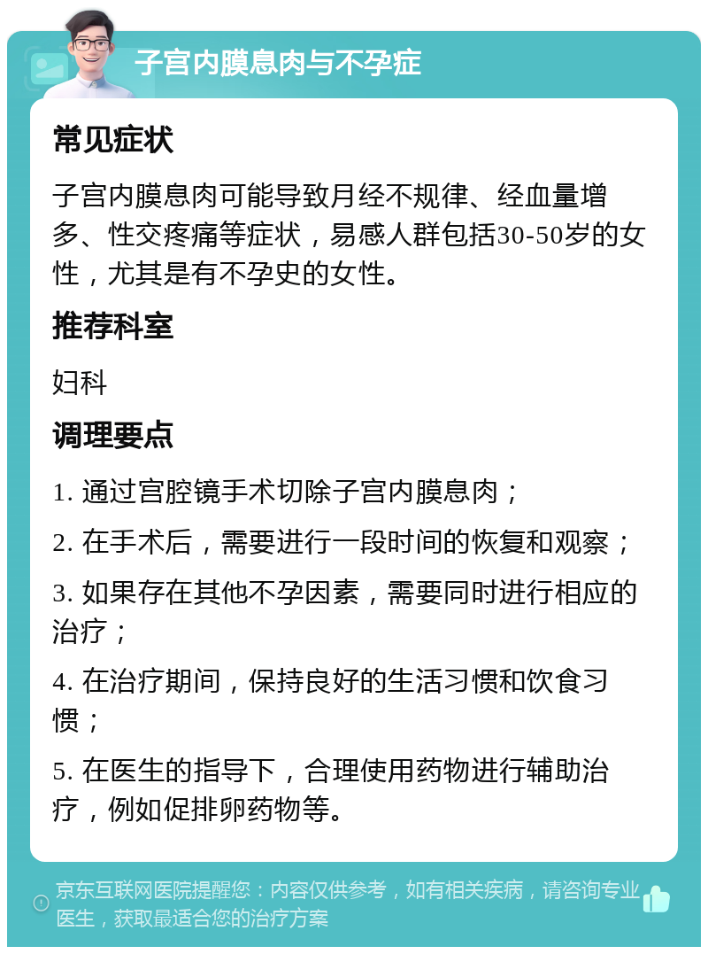 子宫内膜息肉与不孕症 常见症状 子宫内膜息肉可能导致月经不规律、经血量增多、性交疼痛等症状，易感人群包括30-50岁的女性，尤其是有不孕史的女性。 推荐科室 妇科 调理要点 1. 通过宫腔镜手术切除子宫内膜息肉； 2. 在手术后，需要进行一段时间的恢复和观察； 3. 如果存在其他不孕因素，需要同时进行相应的治疗； 4. 在治疗期间，保持良好的生活习惯和饮食习惯； 5. 在医生的指导下，合理使用药物进行辅助治疗，例如促排卵药物等。