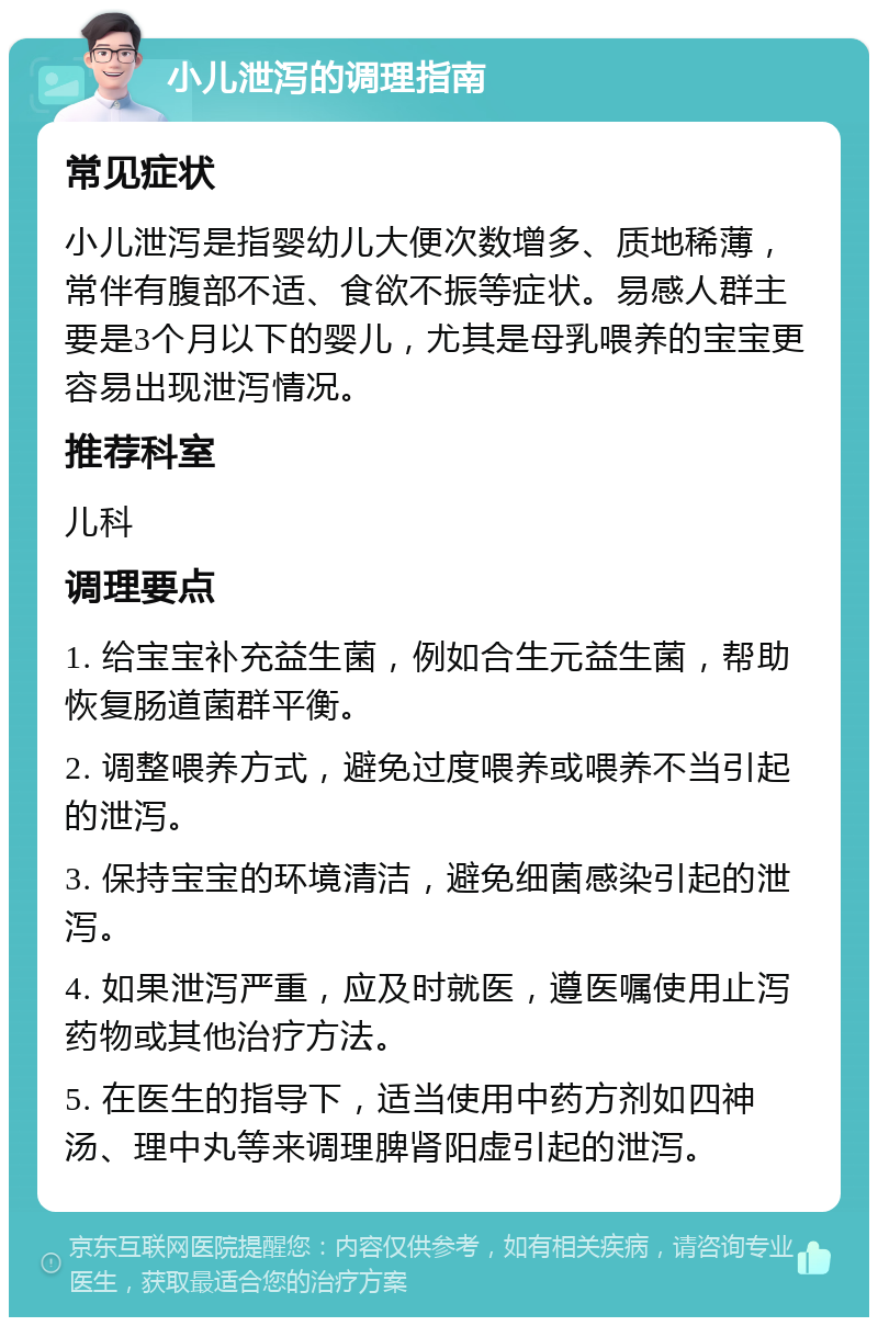 小儿泄泻的调理指南 常见症状 小儿泄泻是指婴幼儿大便次数增多、质地稀薄，常伴有腹部不适、食欲不振等症状。易感人群主要是3个月以下的婴儿，尤其是母乳喂养的宝宝更容易出现泄泻情况。 推荐科室 儿科 调理要点 1. 给宝宝补充益生菌，例如合生元益生菌，帮助恢复肠道菌群平衡。 2. 调整喂养方式，避免过度喂养或喂养不当引起的泄泻。 3. 保持宝宝的环境清洁，避免细菌感染引起的泄泻。 4. 如果泄泻严重，应及时就医，遵医嘱使用止泻药物或其他治疗方法。 5. 在医生的指导下，适当使用中药方剂如四神汤、理中丸等来调理脾肾阳虚引起的泄泻。