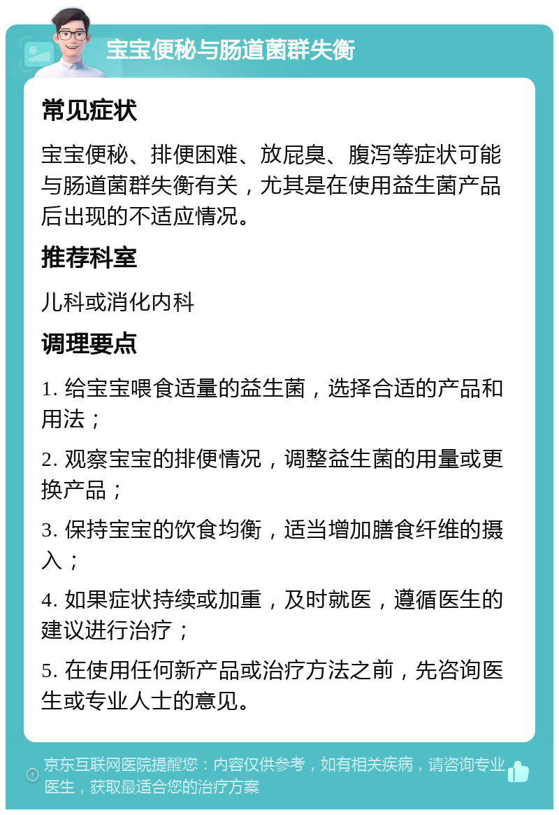 宝宝便秘与肠道菌群失衡 常见症状 宝宝便秘、排便困难、放屁臭、腹泻等症状可能与肠道菌群失衡有关，尤其是在使用益生菌产品后出现的不适应情况。 推荐科室 儿科或消化内科 调理要点 1. 给宝宝喂食适量的益生菌，选择合适的产品和用法； 2. 观察宝宝的排便情况，调整益生菌的用量或更换产品； 3. 保持宝宝的饮食均衡，适当增加膳食纤维的摄入； 4. 如果症状持续或加重，及时就医，遵循医生的建议进行治疗； 5. 在使用任何新产品或治疗方法之前，先咨询医生或专业人士的意见。