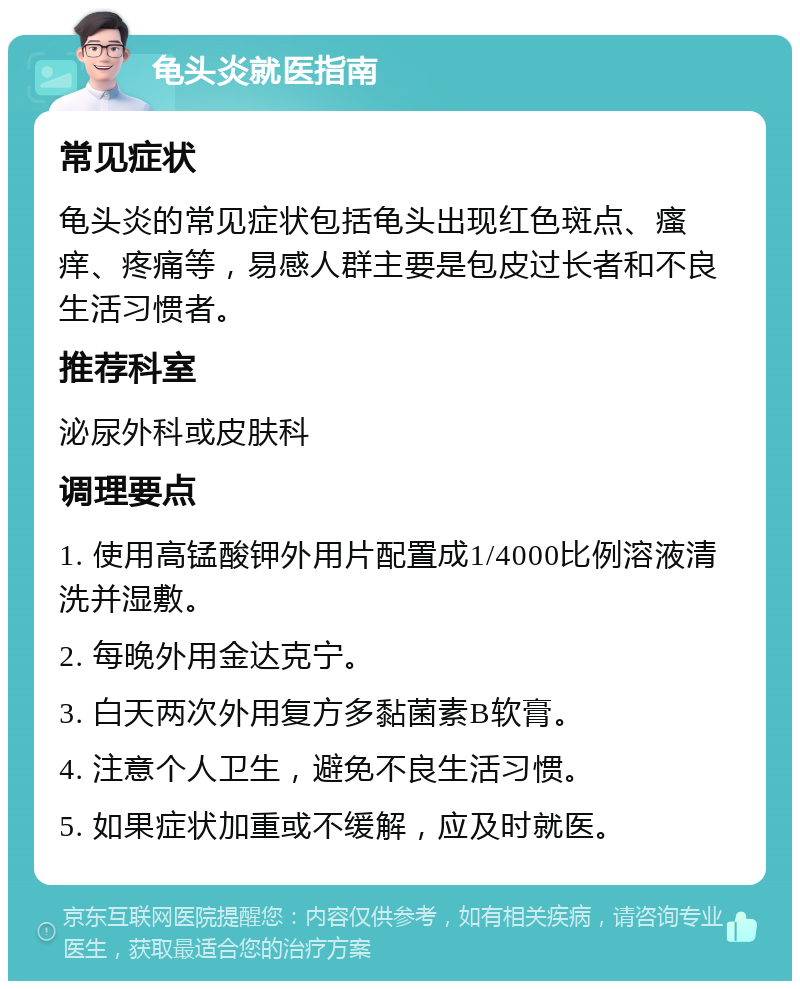 龟头炎就医指南 常见症状 龟头炎的常见症状包括龟头出现红色斑点、瘙痒、疼痛等，易感人群主要是包皮过长者和不良生活习惯者。 推荐科室 泌尿外科或皮肤科 调理要点 1. 使用高锰酸钾外用片配置成1/4000比例溶液清洗并湿敷。 2. 每晚外用金达克宁。 3. 白天两次外用复方多黏菌素B软膏。 4. 注意个人卫生，避免不良生活习惯。 5. 如果症状加重或不缓解，应及时就医。