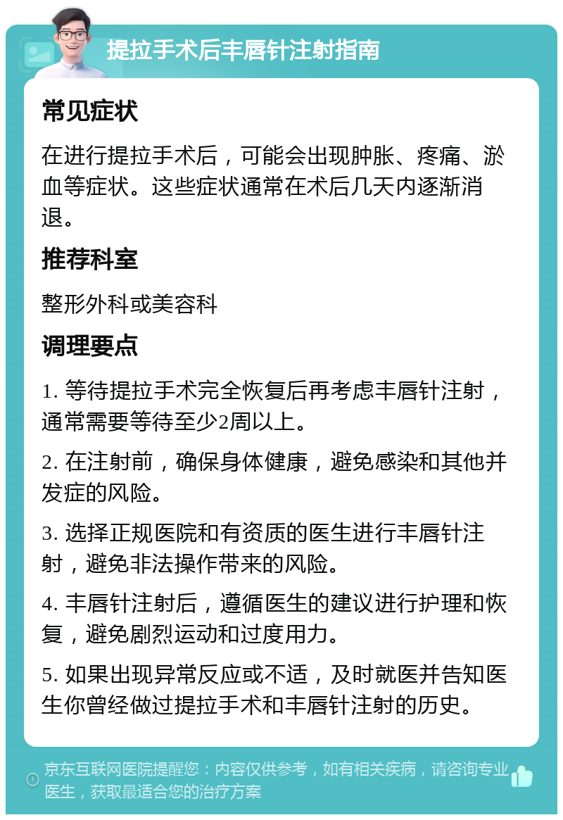 提拉手术后丰唇针注射指南 常见症状 在进行提拉手术后，可能会出现肿胀、疼痛、淤血等症状。这些症状通常在术后几天内逐渐消退。 推荐科室 整形外科或美容科 调理要点 1. 等待提拉手术完全恢复后再考虑丰唇针注射，通常需要等待至少2周以上。 2. 在注射前，确保身体健康，避免感染和其他并发症的风险。 3. 选择正规医院和有资质的医生进行丰唇针注射，避免非法操作带来的风险。 4. 丰唇针注射后，遵循医生的建议进行护理和恢复，避免剧烈运动和过度用力。 5. 如果出现异常反应或不适，及时就医并告知医生你曾经做过提拉手术和丰唇针注射的历史。