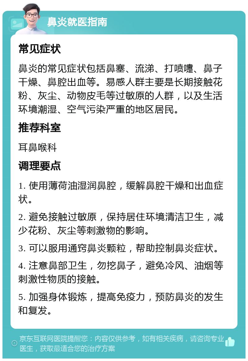 鼻炎就医指南 常见症状 鼻炎的常见症状包括鼻塞、流涕、打喷嚏、鼻子干燥、鼻腔出血等。易感人群主要是长期接触花粉、灰尘、动物皮毛等过敏原的人群，以及生活环境潮湿、空气污染严重的地区居民。 推荐科室 耳鼻喉科 调理要点 1. 使用薄荷油湿润鼻腔，缓解鼻腔干燥和出血症状。 2. 避免接触过敏原，保持居住环境清洁卫生，减少花粉、灰尘等刺激物的影响。 3. 可以服用通窍鼻炎颗粒，帮助控制鼻炎症状。 4. 注意鼻部卫生，勿挖鼻子，避免冷风、油烟等刺激性物质的接触。 5. 加强身体锻炼，提高免疫力，预防鼻炎的发生和复发。