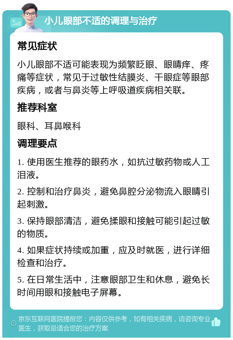 小儿眼部不适的调理与治疗 常见症状 小儿眼部不适可能表现为频繁眨眼、眼睛痒、疼痛等症状，常见于过敏性结膜炎、干眼症等眼部疾病，或者与鼻炎等上呼吸道疾病相关联。 推荐科室 眼科、耳鼻喉科 调理要点 1. 使用医生推荐的眼药水，如抗过敏药物或人工泪液。 2. 控制和治疗鼻炎，避免鼻腔分泌物流入眼睛引起刺激。 3. 保持眼部清洁，避免揉眼和接触可能引起过敏的物质。 4. 如果症状持续或加重，应及时就医，进行详细检查和治疗。 5. 在日常生活中，注意眼部卫生和休息，避免长时间用眼和接触电子屏幕。