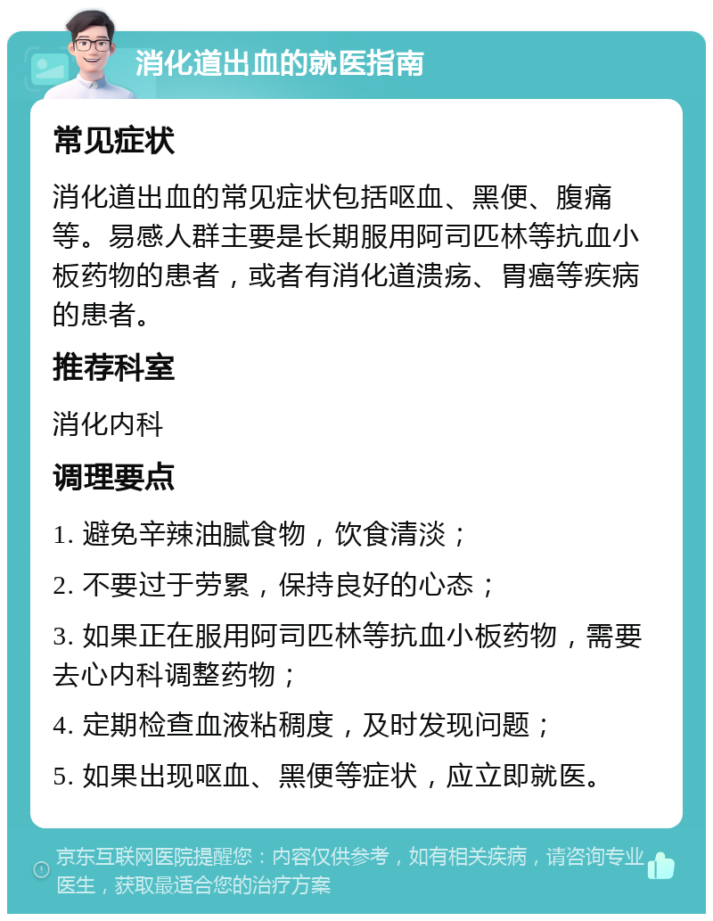 消化道出血的就医指南 常见症状 消化道出血的常见症状包括呕血、黑便、腹痛等。易感人群主要是长期服用阿司匹林等抗血小板药物的患者，或者有消化道溃疡、胃癌等疾病的患者。 推荐科室 消化内科 调理要点 1. 避免辛辣油腻食物，饮食清淡； 2. 不要过于劳累，保持良好的心态； 3. 如果正在服用阿司匹林等抗血小板药物，需要去心内科调整药物； 4. 定期检查血液粘稠度，及时发现问题； 5. 如果出现呕血、黑便等症状，应立即就医。