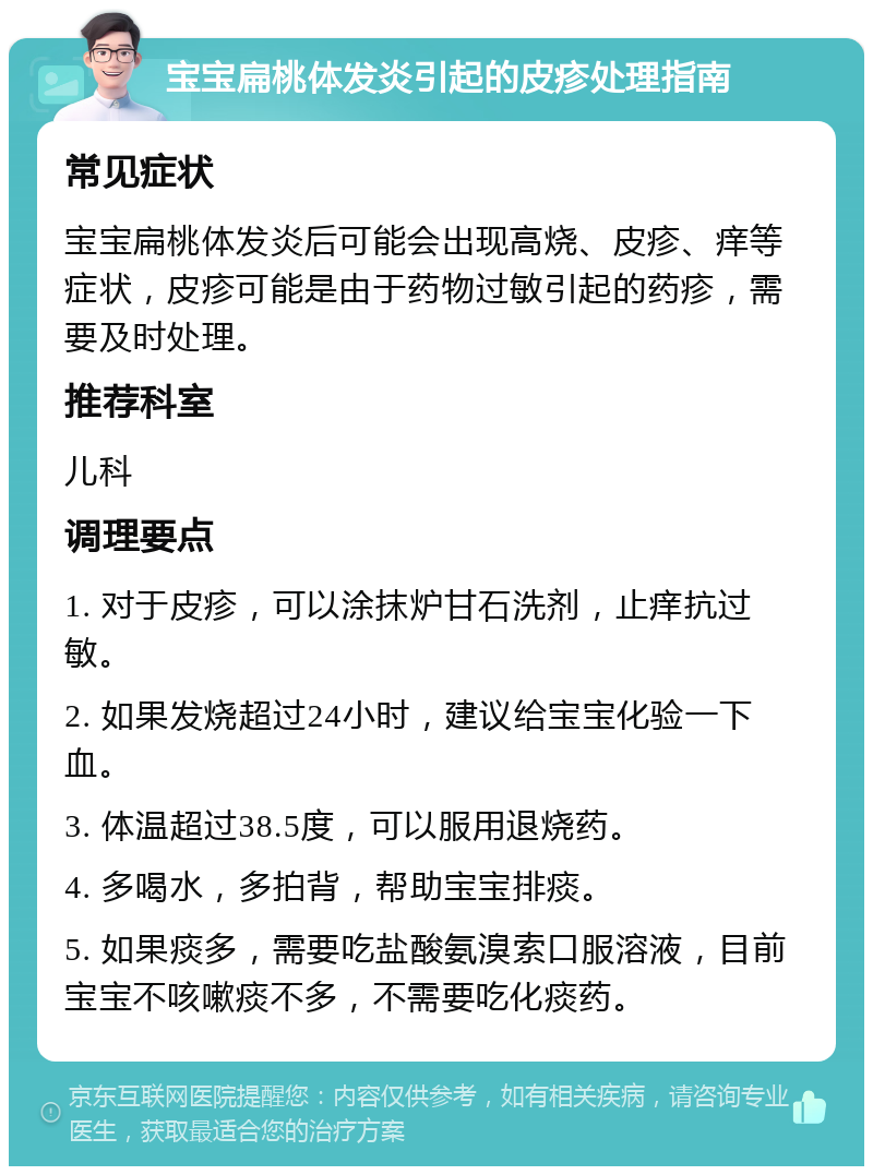 宝宝扁桃体发炎引起的皮疹处理指南 常见症状 宝宝扁桃体发炎后可能会出现高烧、皮疹、痒等症状，皮疹可能是由于药物过敏引起的药疹，需要及时处理。 推荐科室 儿科 调理要点 1. 对于皮疹，可以涂抹炉甘石洗剂，止痒抗过敏。 2. 如果发烧超过24小时，建议给宝宝化验一下血。 3. 体温超过38.5度，可以服用退烧药。 4. 多喝水，多拍背，帮助宝宝排痰。 5. 如果痰多，需要吃盐酸氨溴索口服溶液，目前宝宝不咳嗽痰不多，不需要吃化痰药。