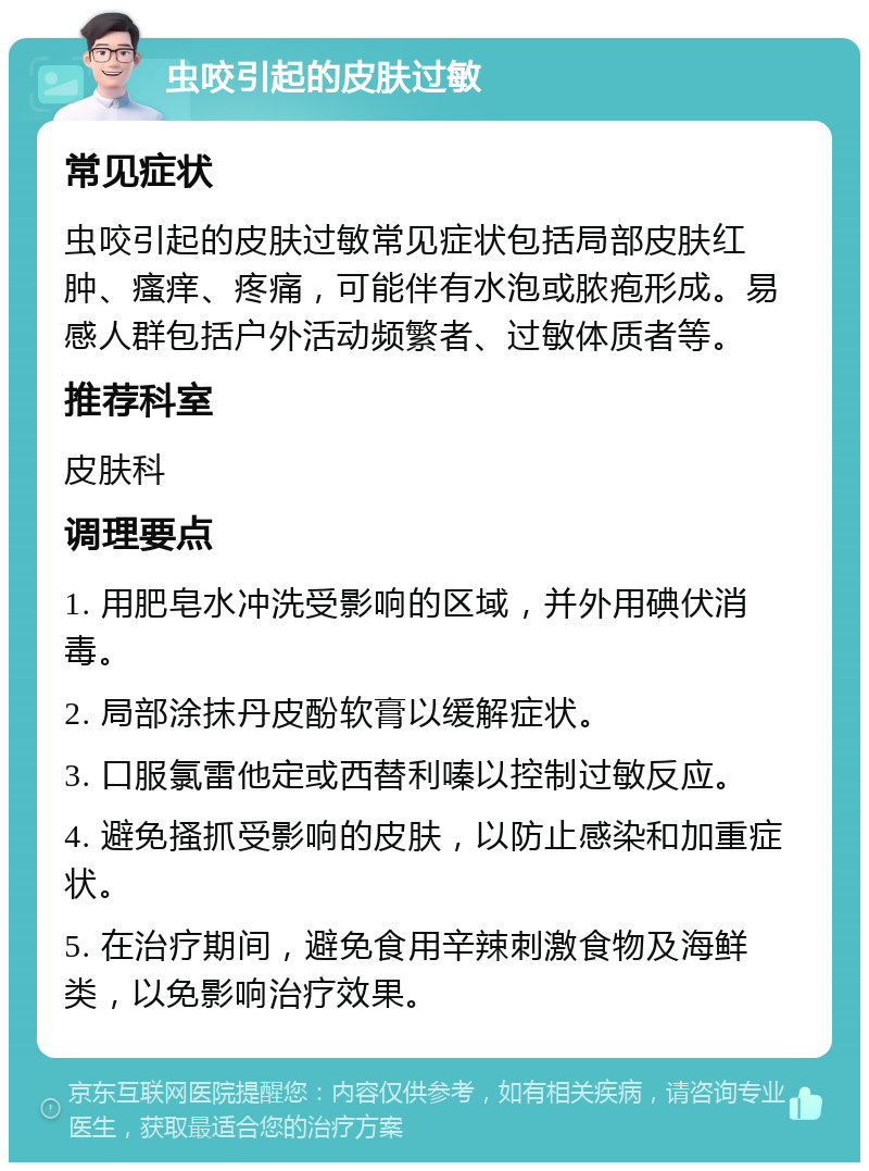 虫咬引起的皮肤过敏 常见症状 虫咬引起的皮肤过敏常见症状包括局部皮肤红肿、瘙痒、疼痛，可能伴有水泡或脓疱形成。易感人群包括户外活动频繁者、过敏体质者等。 推荐科室 皮肤科 调理要点 1. 用肥皂水冲洗受影响的区域，并外用碘伏消毒。 2. 局部涂抹丹皮酚软膏以缓解症状。 3. 口服氯雷他定或西替利嗪以控制过敏反应。 4. 避免搔抓受影响的皮肤，以防止感染和加重症状。 5. 在治疗期间，避免食用辛辣刺激食物及海鲜类，以免影响治疗效果。