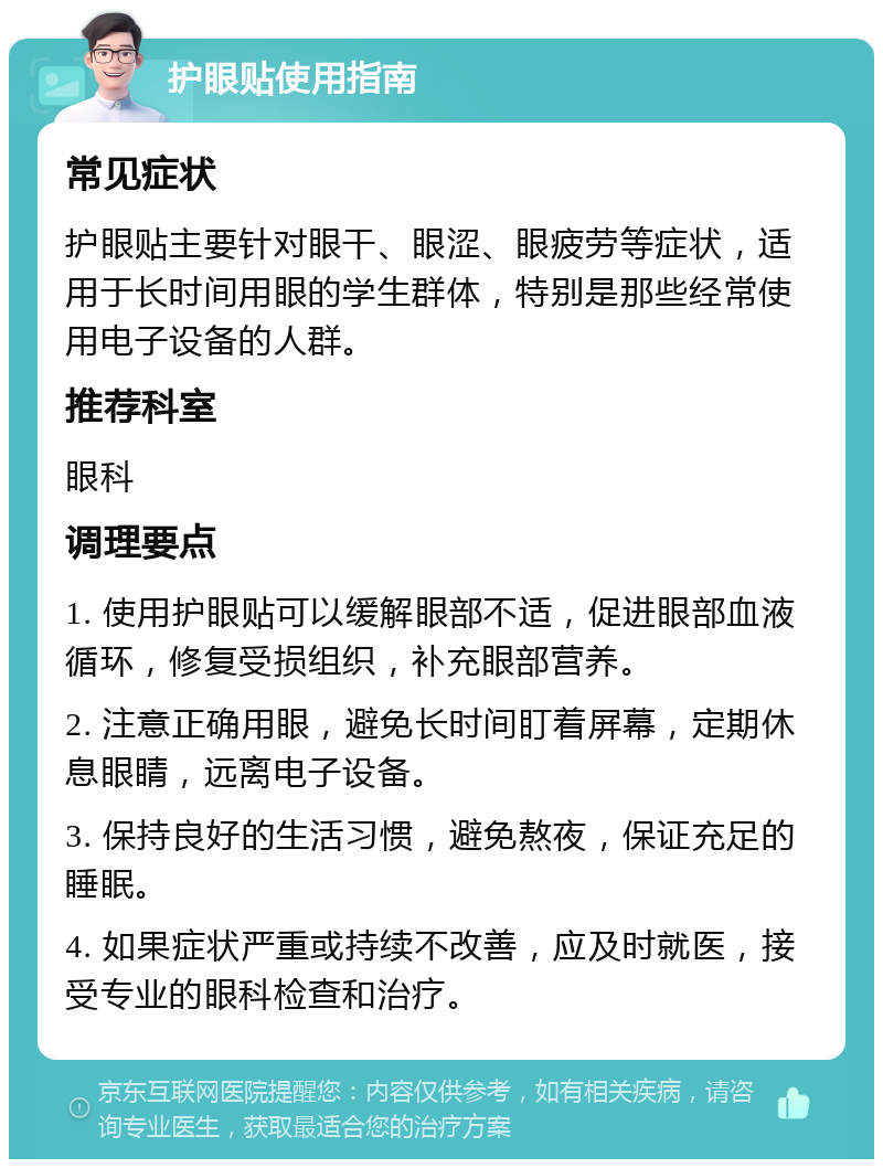 护眼贴使用指南 常见症状 护眼贴主要针对眼干、眼涩、眼疲劳等症状，适用于长时间用眼的学生群体，特别是那些经常使用电子设备的人群。 推荐科室 眼科 调理要点 1. 使用护眼贴可以缓解眼部不适，促进眼部血液循环，修复受损组织，补充眼部营养。 2. 注意正确用眼，避免长时间盯着屏幕，定期休息眼睛，远离电子设备。 3. 保持良好的生活习惯，避免熬夜，保证充足的睡眠。 4. 如果症状严重或持续不改善，应及时就医，接受专业的眼科检查和治疗。