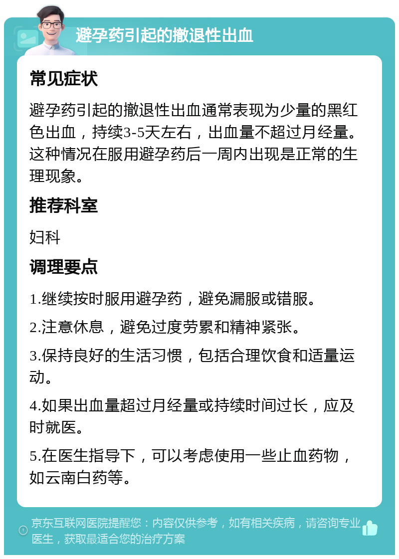 避孕药引起的撤退性出血 常见症状 避孕药引起的撤退性出血通常表现为少量的黑红色出血，持续3-5天左右，出血量不超过月经量。这种情况在服用避孕药后一周内出现是正常的生理现象。 推荐科室 妇科 调理要点 1.继续按时服用避孕药，避免漏服或错服。 2.注意休息，避免过度劳累和精神紧张。 3.保持良好的生活习惯，包括合理饮食和适量运动。 4.如果出血量超过月经量或持续时间过长，应及时就医。 5.在医生指导下，可以考虑使用一些止血药物，如云南白药等。