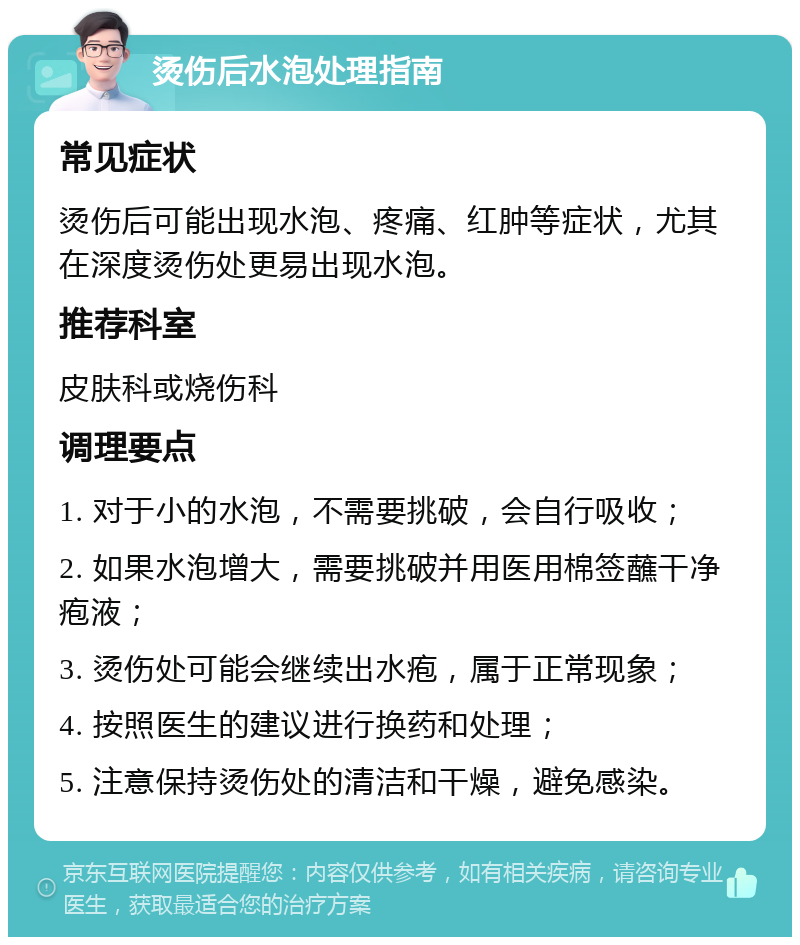 烫伤后水泡处理指南 常见症状 烫伤后可能出现水泡、疼痛、红肿等症状，尤其在深度烫伤处更易出现水泡。 推荐科室 皮肤科或烧伤科 调理要点 1. 对于小的水泡，不需要挑破，会自行吸收； 2. 如果水泡增大，需要挑破并用医用棉签蘸干净疱液； 3. 烫伤处可能会继续出水疱，属于正常现象； 4. 按照医生的建议进行换药和处理； 5. 注意保持烫伤处的清洁和干燥，避免感染。