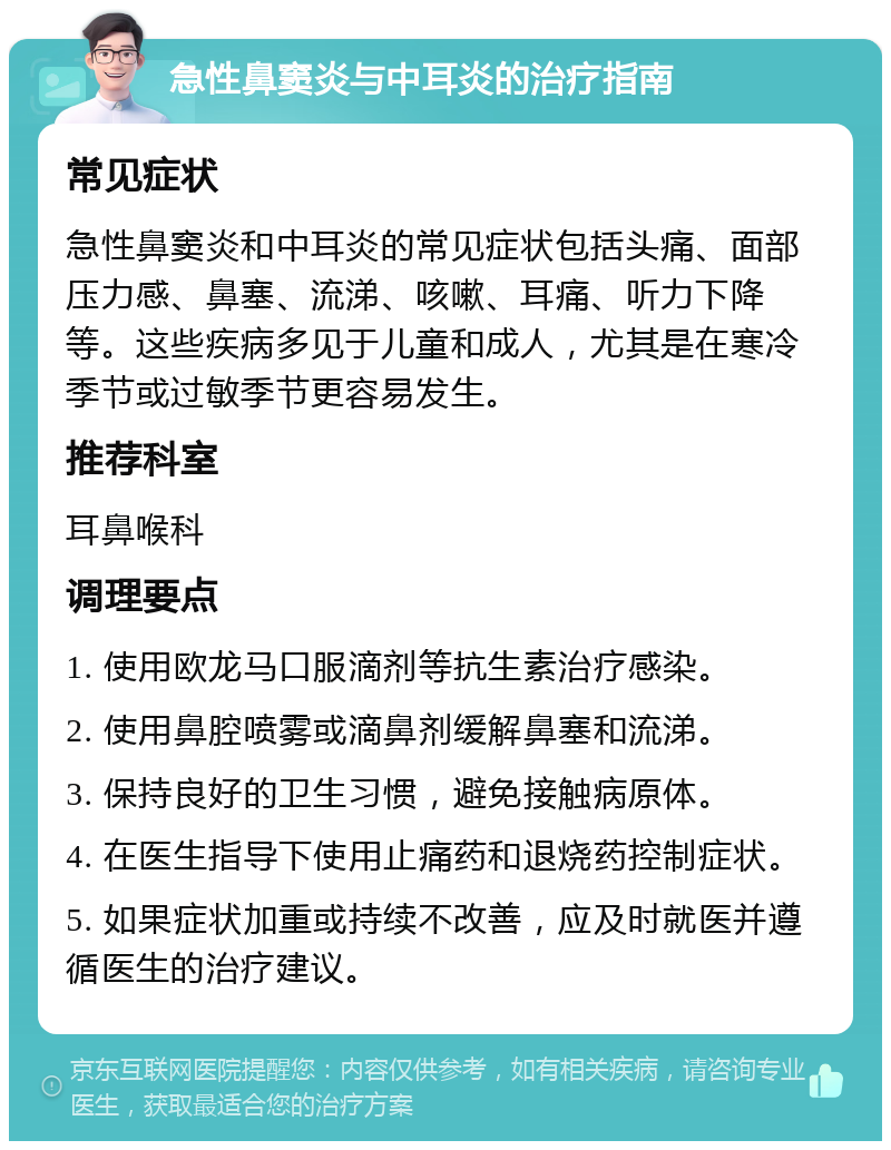 急性鼻窦炎与中耳炎的治疗指南 常见症状 急性鼻窦炎和中耳炎的常见症状包括头痛、面部压力感、鼻塞、流涕、咳嗽、耳痛、听力下降等。这些疾病多见于儿童和成人，尤其是在寒冷季节或过敏季节更容易发生。 推荐科室 耳鼻喉科 调理要点 1. 使用欧龙马口服滴剂等抗生素治疗感染。 2. 使用鼻腔喷雾或滴鼻剂缓解鼻塞和流涕。 3. 保持良好的卫生习惯，避免接触病原体。 4. 在医生指导下使用止痛药和退烧药控制症状。 5. 如果症状加重或持续不改善，应及时就医并遵循医生的治疗建议。