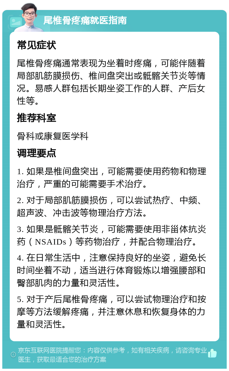 尾椎骨疼痛就医指南 常见症状 尾椎骨疼痛通常表现为坐着时疼痛，可能伴随着局部肌筋膜损伤、椎间盘突出或骶髂关节炎等情况。易感人群包括长期坐姿工作的人群、产后女性等。 推荐科室 骨科或康复医学科 调理要点 1. 如果是椎间盘突出，可能需要使用药物和物理治疗，严重的可能需要手术治疗。 2. 对于局部肌筋膜损伤，可以尝试热疗、中频、超声波、冲击波等物理治疗方法。 3. 如果是骶髂关节炎，可能需要使用非甾体抗炎药（NSAIDs）等药物治疗，并配合物理治疗。 4. 在日常生活中，注意保持良好的坐姿，避免长时间坐着不动，适当进行体育锻炼以增强腰部和臀部肌肉的力量和灵活性。 5. 对于产后尾椎骨疼痛，可以尝试物理治疗和按摩等方法缓解疼痛，并注意休息和恢复身体的力量和灵活性。