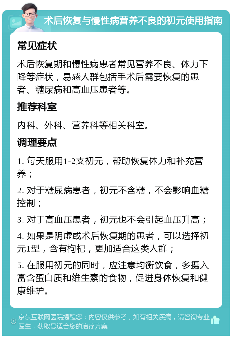 术后恢复与慢性病营养不良的初元使用指南 常见症状 术后恢复期和慢性病患者常见营养不良、体力下降等症状，易感人群包括手术后需要恢复的患者、糖尿病和高血压患者等。 推荐科室 内科、外科、营养科等相关科室。 调理要点 1. 每天服用1-2支初元，帮助恢复体力和补充营养； 2. 对于糖尿病患者，初元不含糖，不会影响血糖控制； 3. 对于高血压患者，初元也不会引起血压升高； 4. 如果是阴虚或术后恢复期的患者，可以选择初元1型，含有枸杞，更加适合这类人群； 5. 在服用初元的同时，应注意均衡饮食，多摄入富含蛋白质和维生素的食物，促进身体恢复和健康维护。