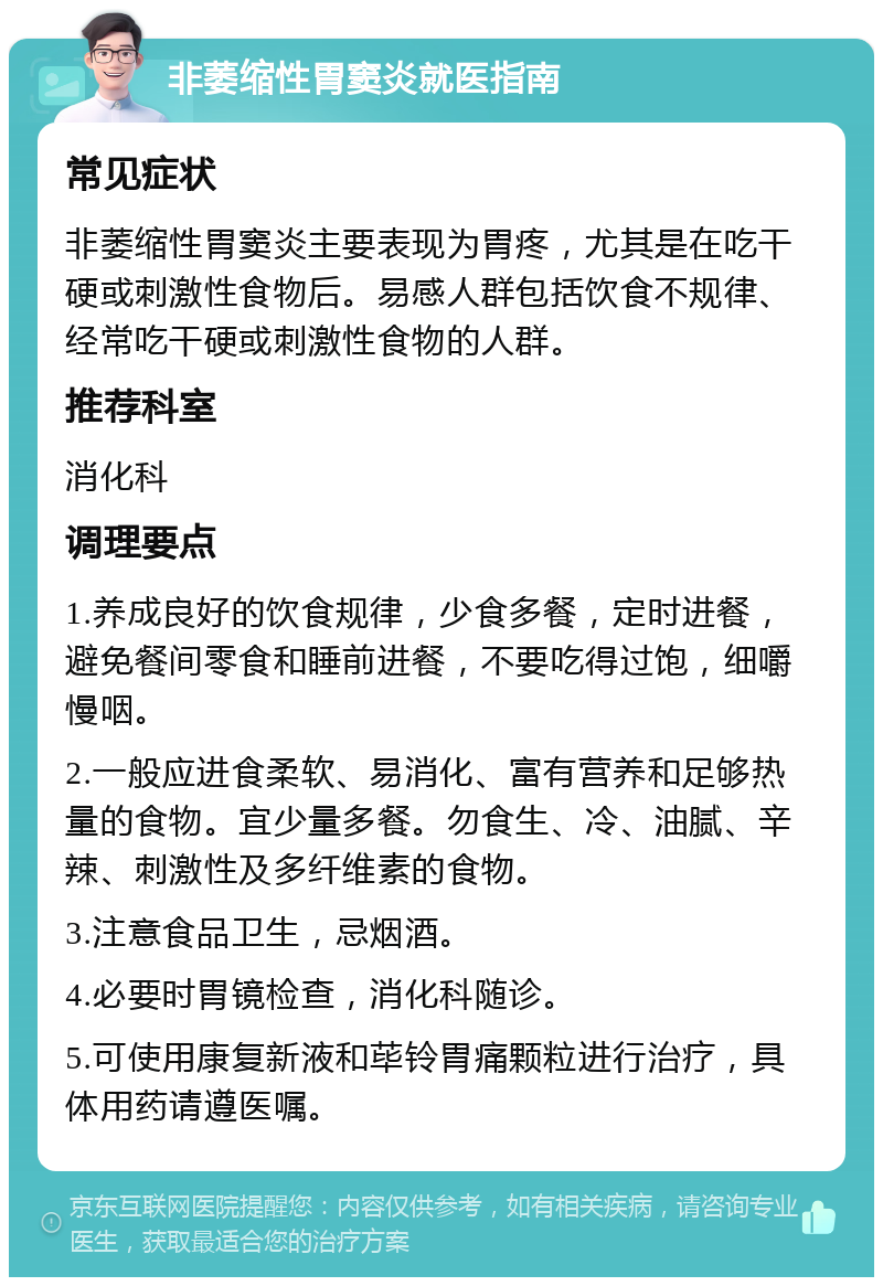 非萎缩性胃窦炎就医指南 常见症状 非萎缩性胃窦炎主要表现为胃疼，尤其是在吃干硬或刺激性食物后。易感人群包括饮食不规律、经常吃干硬或刺激性食物的人群。 推荐科室 消化科 调理要点 1.养成良好的饮食规律，少食多餐，定时进餐，避免餐间零食和睡前进餐，不要吃得过饱，细嚼慢咽。 2.一般应进食柔软、易消化、富有营养和足够热量的食物。宜少量多餐。勿食生、冷、油腻、辛辣、刺激性及多纤维素的食物。 3.注意食品卫生，忌烟酒。 4.必要时胃镜检查，消化科随诊。 5.可使用康复新液和荜铃胃痛颗粒进行治疗，具体用药请遵医嘱。