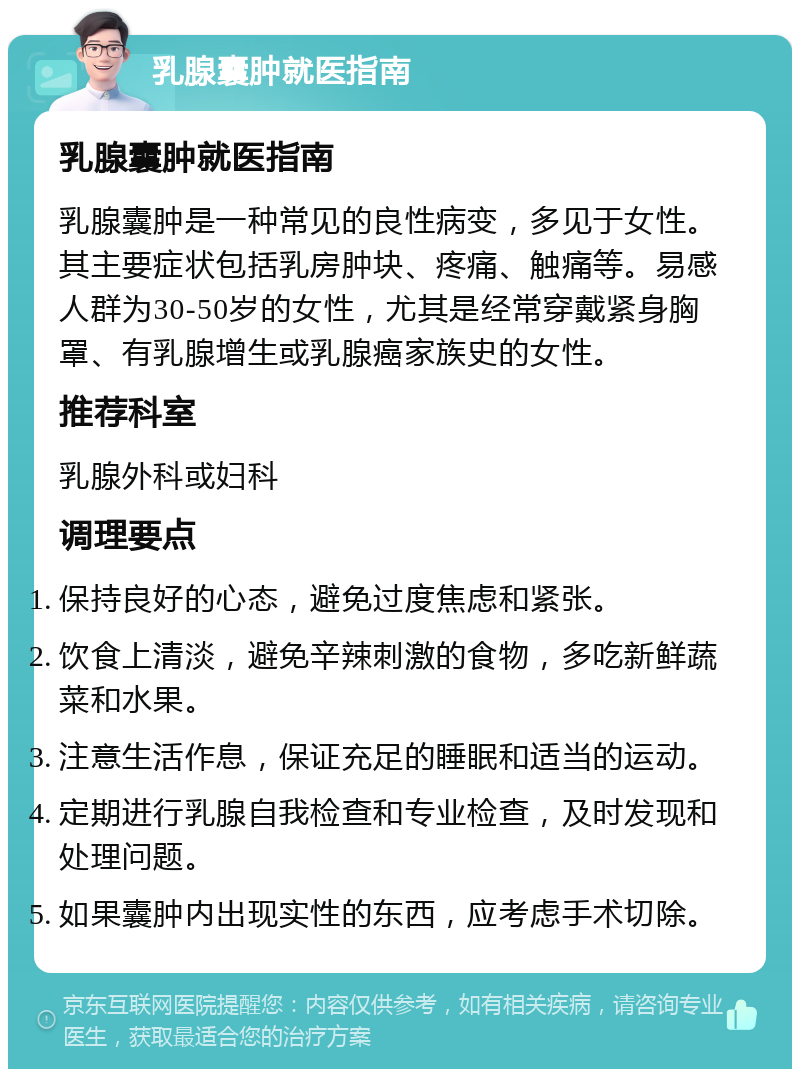 乳腺囊肿就医指南 乳腺囊肿就医指南 乳腺囊肿是一种常见的良性病变，多见于女性。其主要症状包括乳房肿块、疼痛、触痛等。易感人群为30-50岁的女性，尤其是经常穿戴紧身胸罩、有乳腺增生或乳腺癌家族史的女性。 推荐科室 乳腺外科或妇科 调理要点 保持良好的心态，避免过度焦虑和紧张。 饮食上清淡，避免辛辣刺激的食物，多吃新鲜蔬菜和水果。 注意生活作息，保证充足的睡眠和适当的运动。 定期进行乳腺自我检查和专业检查，及时发现和处理问题。 如果囊肿内出现实性的东西，应考虑手术切除。