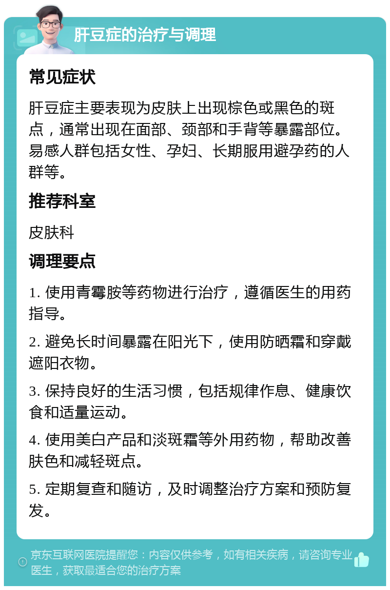 肝豆症的治疗与调理 常见症状 肝豆症主要表现为皮肤上出现棕色或黑色的斑点，通常出现在面部、颈部和手背等暴露部位。易感人群包括女性、孕妇、长期服用避孕药的人群等。 推荐科室 皮肤科 调理要点 1. 使用青霉胺等药物进行治疗，遵循医生的用药指导。 2. 避免长时间暴露在阳光下，使用防晒霜和穿戴遮阳衣物。 3. 保持良好的生活习惯，包括规律作息、健康饮食和适量运动。 4. 使用美白产品和淡斑霜等外用药物，帮助改善肤色和减轻斑点。 5. 定期复查和随访，及时调整治疗方案和预防复发。