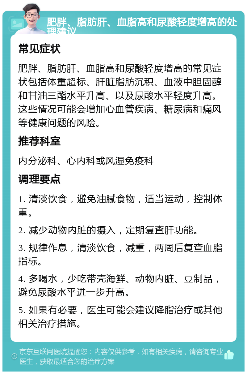 肥胖、脂肪肝、血脂高和尿酸轻度增高的处理建议 常见症状 肥胖、脂肪肝、血脂高和尿酸轻度增高的常见症状包括体重超标、肝脏脂肪沉积、血液中胆固醇和甘油三酯水平升高、以及尿酸水平轻度升高。这些情况可能会增加心血管疾病、糖尿病和痛风等健康问题的风险。 推荐科室 内分泌科、心内科或风湿免疫科 调理要点 1. 清淡饮食，避免油腻食物，适当运动，控制体重。 2. 减少动物内脏的摄入，定期复查肝功能。 3. 规律作息，清淡饮食，减重，两周后复查血脂指标。 4. 多喝水，少吃带壳海鲜、动物内脏、豆制品，避免尿酸水平进一步升高。 5. 如果有必要，医生可能会建议降脂治疗或其他相关治疗措施。