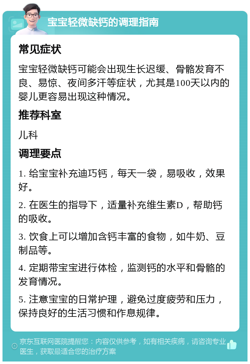 宝宝轻微缺钙的调理指南 常见症状 宝宝轻微缺钙可能会出现生长迟缓、骨骼发育不良、易惊、夜间多汗等症状，尤其是100天以内的婴儿更容易出现这种情况。 推荐科室 儿科 调理要点 1. 给宝宝补充迪巧钙，每天一袋，易吸收，效果好。 2. 在医生的指导下，适量补充维生素D，帮助钙的吸收。 3. 饮食上可以增加含钙丰富的食物，如牛奶、豆制品等。 4. 定期带宝宝进行体检，监测钙的水平和骨骼的发育情况。 5. 注意宝宝的日常护理，避免过度疲劳和压力，保持良好的生活习惯和作息规律。