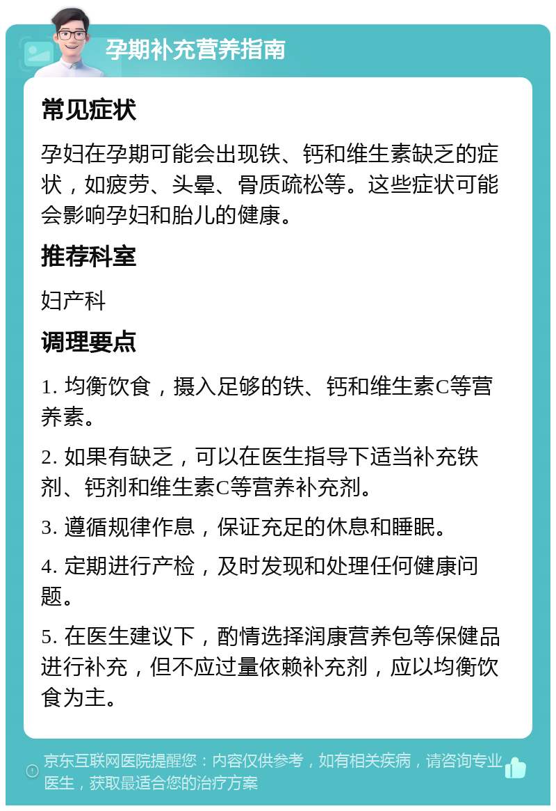 孕期补充营养指南 常见症状 孕妇在孕期可能会出现铁、钙和维生素缺乏的症状，如疲劳、头晕、骨质疏松等。这些症状可能会影响孕妇和胎儿的健康。 推荐科室 妇产科 调理要点 1. 均衡饮食，摄入足够的铁、钙和维生素C等营养素。 2. 如果有缺乏，可以在医生指导下适当补充铁剂、钙剂和维生素C等营养补充剂。 3. 遵循规律作息，保证充足的休息和睡眠。 4. 定期进行产检，及时发现和处理任何健康问题。 5. 在医生建议下，酌情选择润康营养包等保健品进行补充，但不应过量依赖补充剂，应以均衡饮食为主。