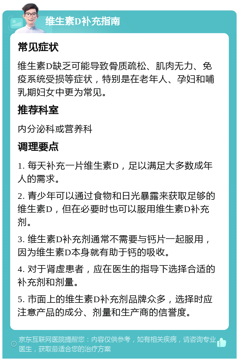 维生素D补充指南 常见症状 维生素D缺乏可能导致骨质疏松、肌肉无力、免疫系统受损等症状，特别是在老年人、孕妇和哺乳期妇女中更为常见。 推荐科室 内分泌科或营养科 调理要点 1. 每天补充一片维生素D，足以满足大多数成年人的需求。 2. 青少年可以通过食物和日光暴露来获取足够的维生素D，但在必要时也可以服用维生素D补充剂。 3. 维生素D补充剂通常不需要与钙片一起服用，因为维生素D本身就有助于钙的吸收。 4. 对于肾虚患者，应在医生的指导下选择合适的补充剂和剂量。 5. 市面上的维生素D补充剂品牌众多，选择时应注意产品的成分、剂量和生产商的信誉度。