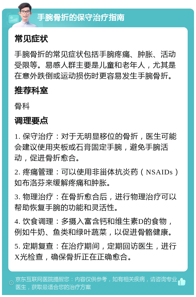 手腕骨折的保守治疗指南 常见症状 手腕骨折的常见症状包括手腕疼痛、肿胀、活动受限等。易感人群主要是儿童和老年人，尤其是在意外跌倒或运动损伤时更容易发生手腕骨折。 推荐科室 骨科 调理要点 1. 保守治疗：对于无明显移位的骨折，医生可能会建议使用夹板或石膏固定手腕，避免手腕活动，促进骨折愈合。 2. 疼痛管理：可以使用非甾体抗炎药（NSAIDs）如布洛芬来缓解疼痛和肿胀。 3. 物理治疗：在骨折愈合后，进行物理治疗可以帮助恢复手腕的功能和灵活性。 4. 饮食调理：多摄入富含钙和维生素D的食物，例如牛奶、鱼类和绿叶蔬菜，以促进骨骼健康。 5. 定期复查：在治疗期间，定期回访医生，进行X光检查，确保骨折正在正确愈合。