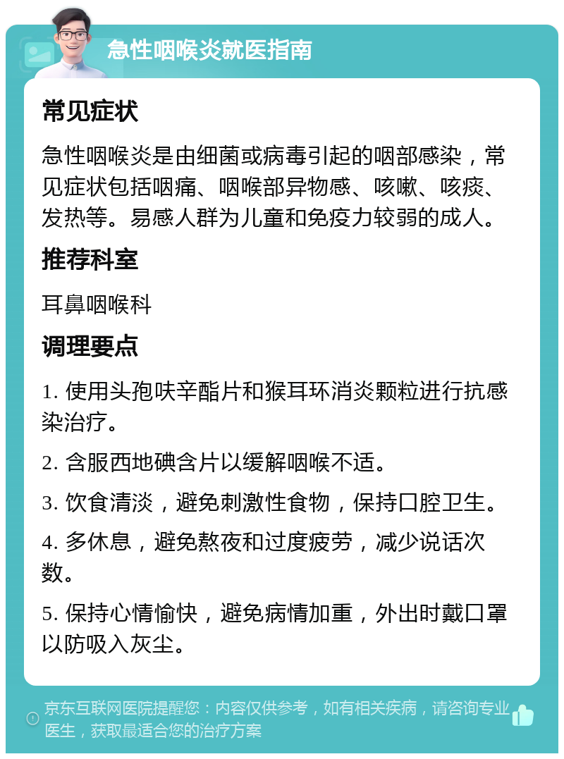 急性咽喉炎就医指南 常见症状 急性咽喉炎是由细菌或病毒引起的咽部感染，常见症状包括咽痛、咽喉部异物感、咳嗽、咳痰、发热等。易感人群为儿童和免疫力较弱的成人。 推荐科室 耳鼻咽喉科 调理要点 1. 使用头孢呋辛酯片和猴耳环消炎颗粒进行抗感染治疗。 2. 含服西地碘含片以缓解咽喉不适。 3. 饮食清淡，避免刺激性食物，保持口腔卫生。 4. 多休息，避免熬夜和过度疲劳，减少说话次数。 5. 保持心情愉快，避免病情加重，外出时戴口罩以防吸入灰尘。