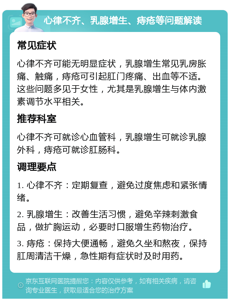 心律不齐、乳腺增生、痔疮等问题解读 常见症状 心律不齐可能无明显症状，乳腺增生常见乳房胀痛、触痛，痔疮可引起肛门疼痛、出血等不适。这些问题多见于女性，尤其是乳腺增生与体内激素调节水平相关。 推荐科室 心律不齐可就诊心血管科，乳腺增生可就诊乳腺外科，痔疮可就诊肛肠科。 调理要点 1. 心律不齐：定期复查，避免过度焦虑和紧张情绪。 2. 乳腺增生：改善生活习惯，避免辛辣刺激食品，做扩胸运动，必要时口服增生药物治疗。 3. 痔疮：保持大便通畅，避免久坐和熬夜，保持肛周清洁干燥，急性期有症状时及时用药。