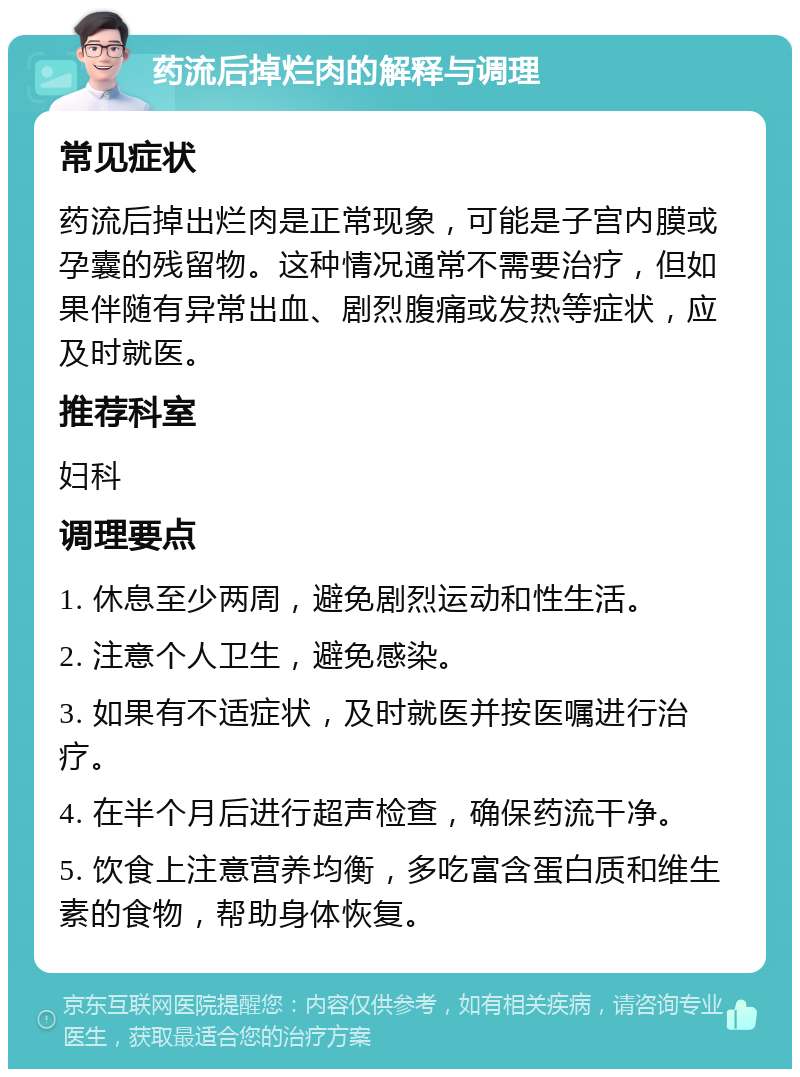 药流后掉烂肉的解释与调理 常见症状 药流后掉出烂肉是正常现象，可能是子宫内膜或孕囊的残留物。这种情况通常不需要治疗，但如果伴随有异常出血、剧烈腹痛或发热等症状，应及时就医。 推荐科室 妇科 调理要点 1. 休息至少两周，避免剧烈运动和性生活。 2. 注意个人卫生，避免感染。 3. 如果有不适症状，及时就医并按医嘱进行治疗。 4. 在半个月后进行超声检查，确保药流干净。 5. 饮食上注意营养均衡，多吃富含蛋白质和维生素的食物，帮助身体恢复。