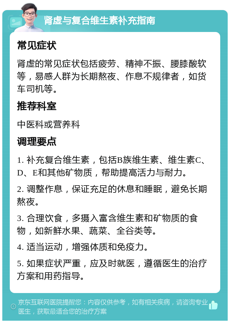 肾虚与复合维生素补充指南 常见症状 肾虚的常见症状包括疲劳、精神不振、腰膝酸软等，易感人群为长期熬夜、作息不规律者，如货车司机等。 推荐科室 中医科或营养科 调理要点 1. 补充复合维生素，包括B族维生素、维生素C、D、E和其他矿物质，帮助提高活力与耐力。 2. 调整作息，保证充足的休息和睡眠，避免长期熬夜。 3. 合理饮食，多摄入富含维生素和矿物质的食物，如新鲜水果、蔬菜、全谷类等。 4. 适当运动，增强体质和免疫力。 5. 如果症状严重，应及时就医，遵循医生的治疗方案和用药指导。