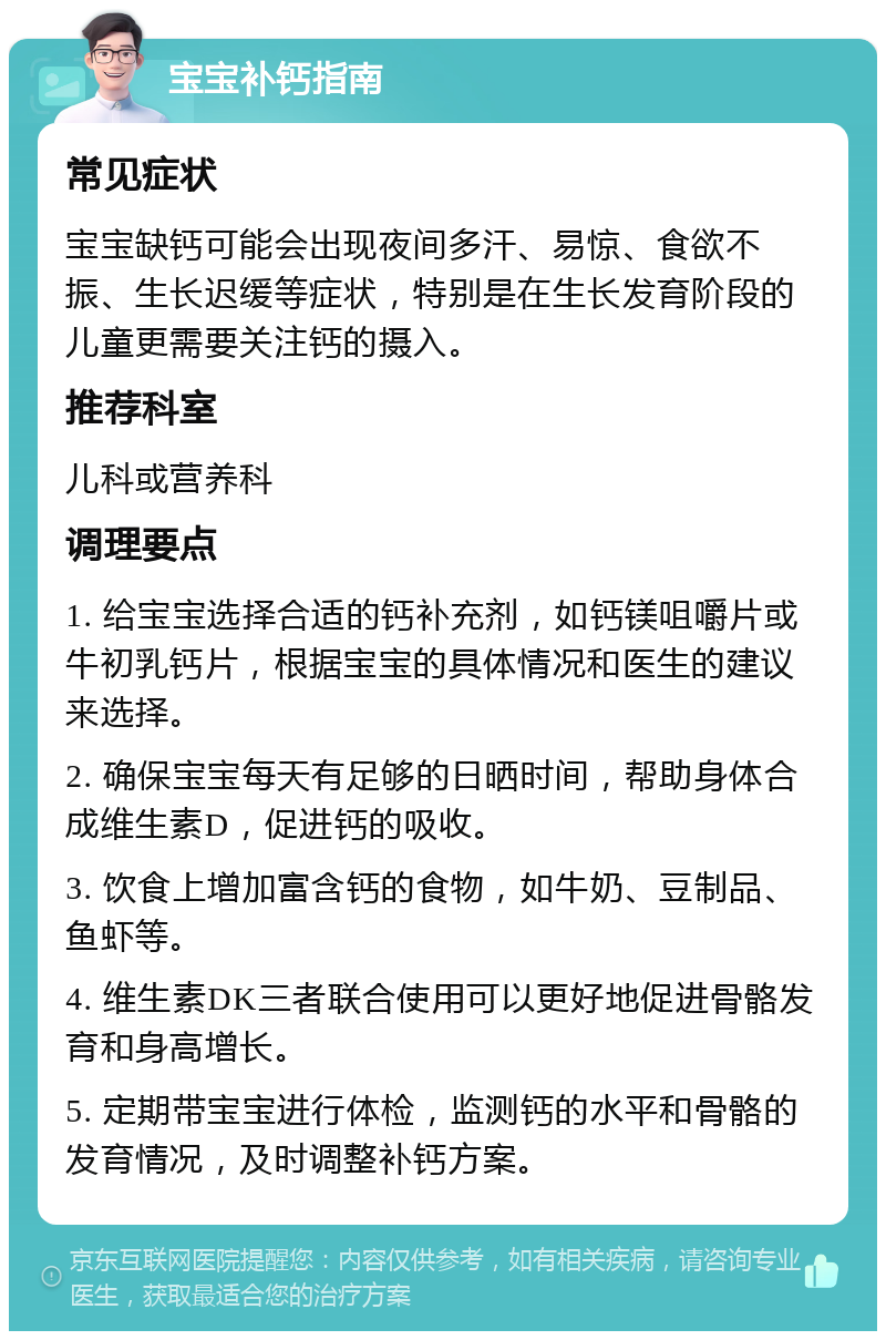 宝宝补钙指南 常见症状 宝宝缺钙可能会出现夜间多汗、易惊、食欲不振、生长迟缓等症状，特别是在生长发育阶段的儿童更需要关注钙的摄入。 推荐科室 儿科或营养科 调理要点 1. 给宝宝选择合适的钙补充剂，如钙镁咀嚼片或牛初乳钙片，根据宝宝的具体情况和医生的建议来选择。 2. 确保宝宝每天有足够的日晒时间，帮助身体合成维生素D，促进钙的吸收。 3. 饮食上增加富含钙的食物，如牛奶、豆制品、鱼虾等。 4. 维生素DK三者联合使用可以更好地促进骨骼发育和身高增长。 5. 定期带宝宝进行体检，监测钙的水平和骨骼的发育情况，及时调整补钙方案。