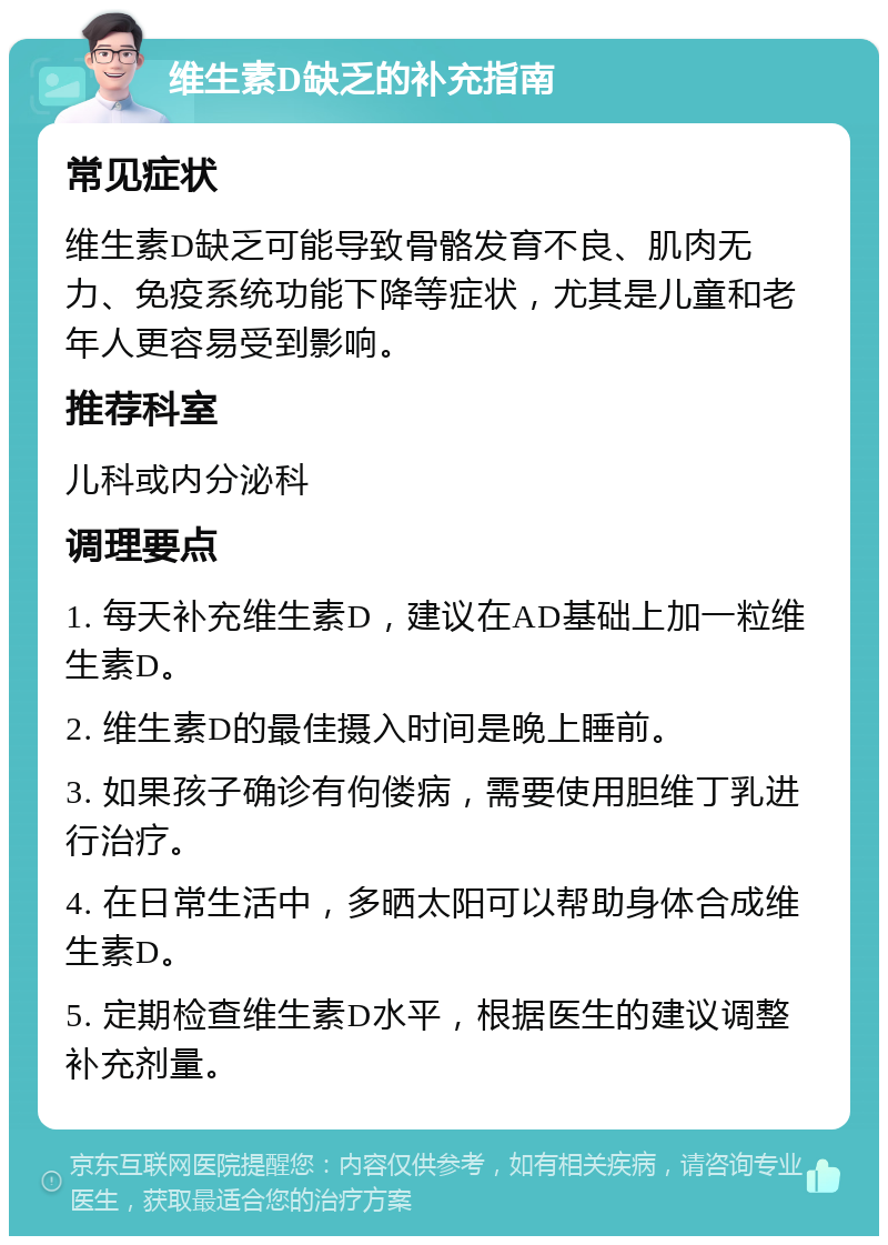 维生素D缺乏的补充指南 常见症状 维生素D缺乏可能导致骨骼发育不良、肌肉无力、免疫系统功能下降等症状，尤其是儿童和老年人更容易受到影响。 推荐科室 儿科或内分泌科 调理要点 1. 每天补充维生素D，建议在AD基础上加一粒维生素D。 2. 维生素D的最佳摄入时间是晚上睡前。 3. 如果孩子确诊有佝偻病，需要使用胆维丁乳进行治疗。 4. 在日常生活中，多晒太阳可以帮助身体合成维生素D。 5. 定期检查维生素D水平，根据医生的建议调整补充剂量。