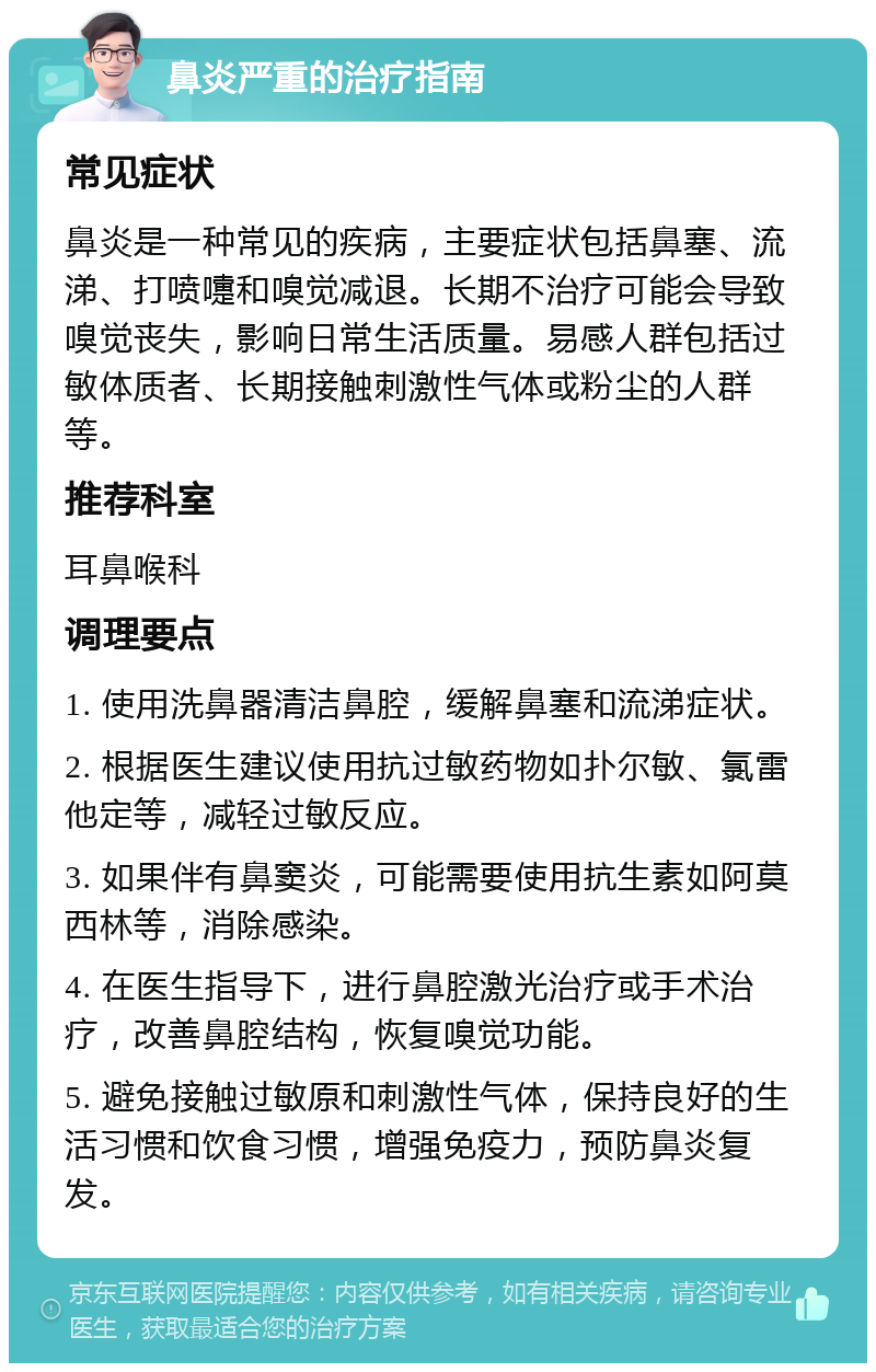 鼻炎严重的治疗指南 常见症状 鼻炎是一种常见的疾病，主要症状包括鼻塞、流涕、打喷嚏和嗅觉减退。长期不治疗可能会导致嗅觉丧失，影响日常生活质量。易感人群包括过敏体质者、长期接触刺激性气体或粉尘的人群等。 推荐科室 耳鼻喉科 调理要点 1. 使用洗鼻器清洁鼻腔，缓解鼻塞和流涕症状。 2. 根据医生建议使用抗过敏药物如扑尔敏、氯雷他定等，减轻过敏反应。 3. 如果伴有鼻窦炎，可能需要使用抗生素如阿莫西林等，消除感染。 4. 在医生指导下，进行鼻腔激光治疗或手术治疗，改善鼻腔结构，恢复嗅觉功能。 5. 避免接触过敏原和刺激性气体，保持良好的生活习惯和饮食习惯，增强免疫力，预防鼻炎复发。