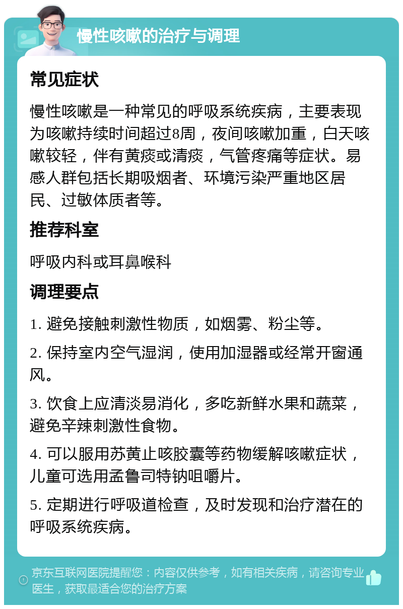 慢性咳嗽的治疗与调理 常见症状 慢性咳嗽是一种常见的呼吸系统疾病，主要表现为咳嗽持续时间超过8周，夜间咳嗽加重，白天咳嗽较轻，伴有黄痰或清痰，气管疼痛等症状。易感人群包括长期吸烟者、环境污染严重地区居民、过敏体质者等。 推荐科室 呼吸内科或耳鼻喉科 调理要点 1. 避免接触刺激性物质，如烟雾、粉尘等。 2. 保持室内空气湿润，使用加湿器或经常开窗通风。 3. 饮食上应清淡易消化，多吃新鲜水果和蔬菜，避免辛辣刺激性食物。 4. 可以服用苏黄止咳胶囊等药物缓解咳嗽症状，儿童可选用孟鲁司特钠咀嚼片。 5. 定期进行呼吸道检查，及时发现和治疗潜在的呼吸系统疾病。