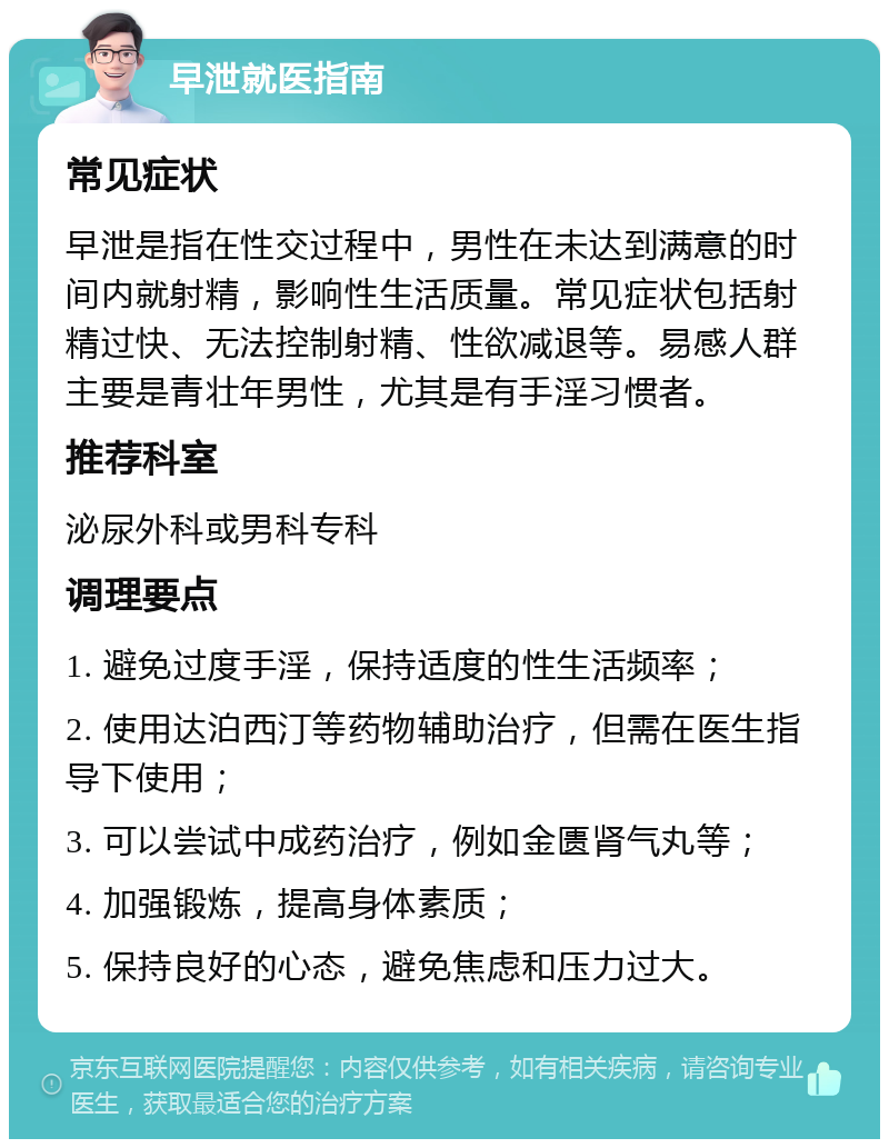 早泄就医指南 常见症状 早泄是指在性交过程中，男性在未达到满意的时间内就射精，影响性生活质量。常见症状包括射精过快、无法控制射精、性欲减退等。易感人群主要是青壮年男性，尤其是有手淫习惯者。 推荐科室 泌尿外科或男科专科 调理要点 1. 避免过度手淫，保持适度的性生活频率； 2. 使用达泊西汀等药物辅助治疗，但需在医生指导下使用； 3. 可以尝试中成药治疗，例如金匮肾气丸等； 4. 加强锻炼，提高身体素质； 5. 保持良好的心态，避免焦虑和压力过大。