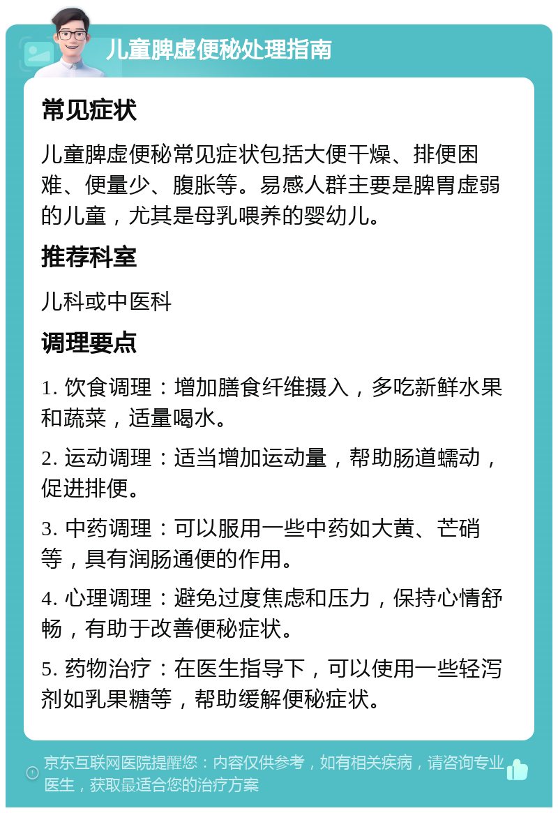 儿童脾虚便秘处理指南 常见症状 儿童脾虚便秘常见症状包括大便干燥、排便困难、便量少、腹胀等。易感人群主要是脾胃虚弱的儿童，尤其是母乳喂养的婴幼儿。 推荐科室 儿科或中医科 调理要点 1. 饮食调理：增加膳食纤维摄入，多吃新鲜水果和蔬菜，适量喝水。 2. 运动调理：适当增加运动量，帮助肠道蠕动，促进排便。 3. 中药调理：可以服用一些中药如大黄、芒硝等，具有润肠通便的作用。 4. 心理调理：避免过度焦虑和压力，保持心情舒畅，有助于改善便秘症状。 5. 药物治疗：在医生指导下，可以使用一些轻泻剂如乳果糖等，帮助缓解便秘症状。