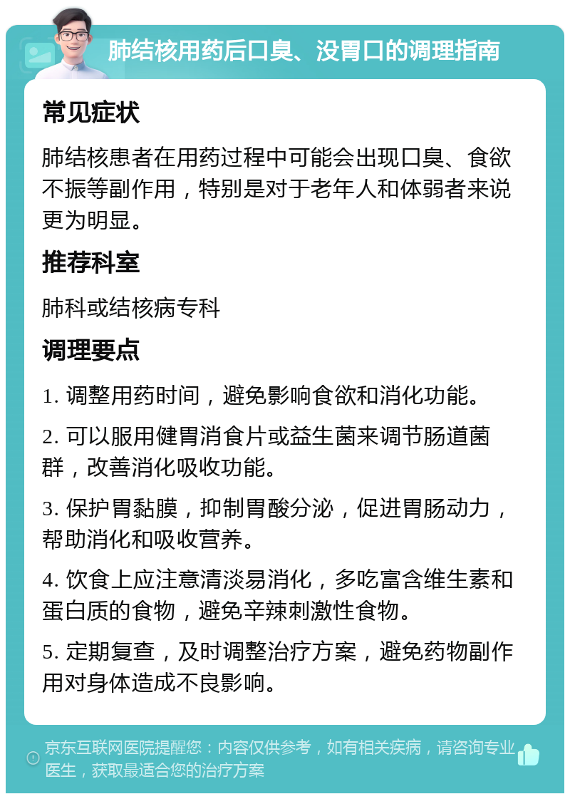 肺结核用药后口臭、没胃口的调理指南 常见症状 肺结核患者在用药过程中可能会出现口臭、食欲不振等副作用，特别是对于老年人和体弱者来说更为明显。 推荐科室 肺科或结核病专科 调理要点 1. 调整用药时间，避免影响食欲和消化功能。 2. 可以服用健胃消食片或益生菌来调节肠道菌群，改善消化吸收功能。 3. 保护胃黏膜，抑制胃酸分泌，促进胃肠动力，帮助消化和吸收营养。 4. 饮食上应注意清淡易消化，多吃富含维生素和蛋白质的食物，避免辛辣刺激性食物。 5. 定期复查，及时调整治疗方案，避免药物副作用对身体造成不良影响。