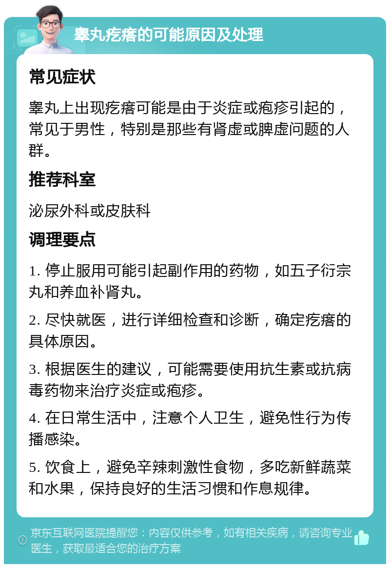 睾丸疙瘩的可能原因及处理 常见症状 睾丸上出现疙瘩可能是由于炎症或疱疹引起的，常见于男性，特别是那些有肾虚或脾虚问题的人群。 推荐科室 泌尿外科或皮肤科 调理要点 1. 停止服用可能引起副作用的药物，如五子衍宗丸和养血补肾丸。 2. 尽快就医，进行详细检查和诊断，确定疙瘩的具体原因。 3. 根据医生的建议，可能需要使用抗生素或抗病毒药物来治疗炎症或疱疹。 4. 在日常生活中，注意个人卫生，避免性行为传播感染。 5. 饮食上，避免辛辣刺激性食物，多吃新鲜蔬菜和水果，保持良好的生活习惯和作息规律。